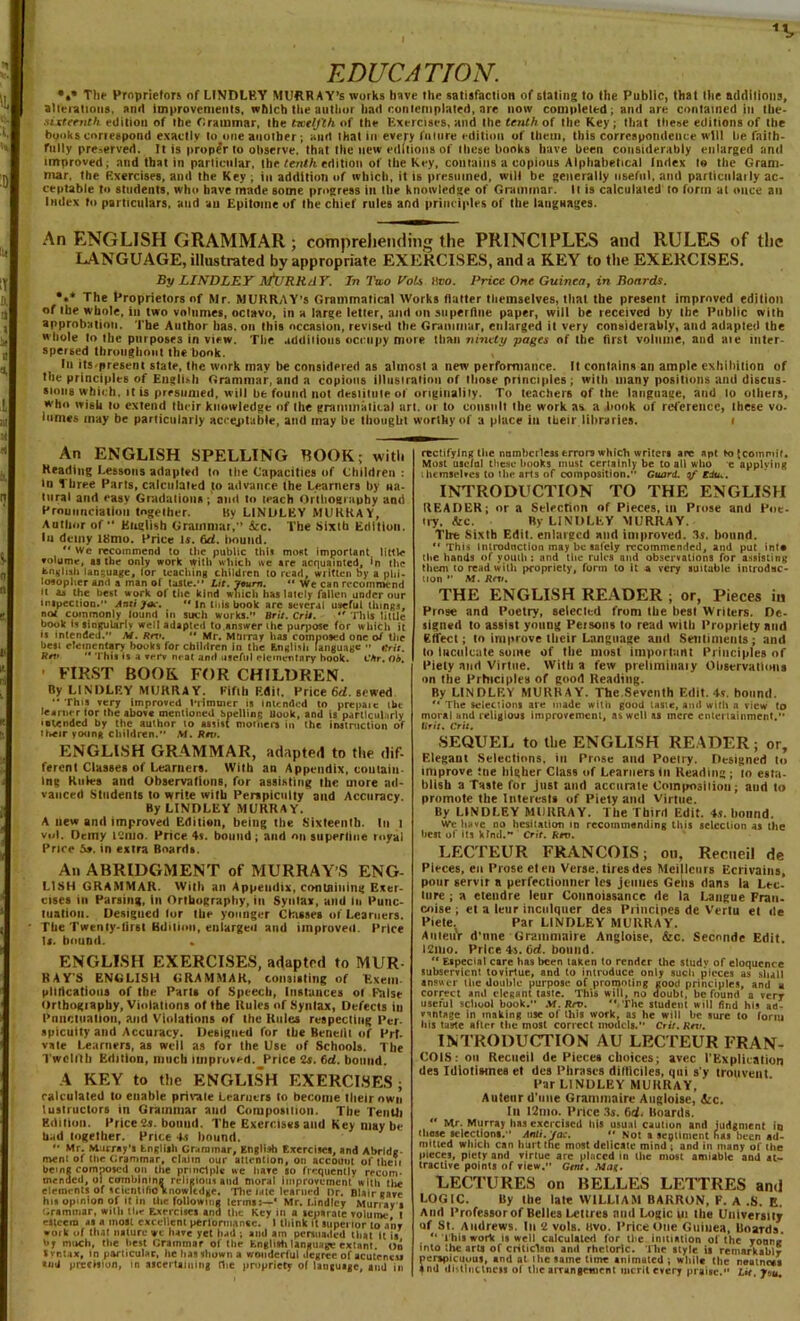 EDUCATION. The Proprietors of LINDLEY MURRAY’S works have the satisfaction of stating to the Public, that the additions, alterations, and improvements, which the author had contemplated, are now completed; and are contained in tbe- sixteenth edition of the r.ratnmar, the txtlj'th of the Exercises, and the tenth of the Key ; that these editions of the hooks correspond exactly to one another; and that in every future edition of them, this correspondence will he faith- fully preserved. It is proper to observe, that the new editions of these hooks have been considerably enlarged and improved; and that in particular, the tenth edition of the Key, contains a copious Alphabetical Index to the Gram- mar, the Exercises, and the Key ; in addition of which, it is presumed, will be generally useful, and particulaily ac- ceptable to students, who have made some progress in the knowledge of Grammar. It is calculated to form at once an Index to particulars, and au Epitome of the chief rules and principles of the langaages. An ENGLISH GRAMMAR; comprehending the PRINCIPLES and RULES of the LANGUAGE, illustrated by appropriate EXERCISES, and a KEY to the EXERCISES. By LINDLEY .\fl: Rli.4 V. In Two Vols tiro. Price One Guinea, in Boards. *»* The Proprietors of Mr. MURRAY'S Grammatical Works (latter themselves, that the present improved edition of the whole, in two volumes, octavo, in a large letter, and on superfine paper, will be received by [lie Public with approbation. The Author has. on this occasion, revised the Grammar, enlarged it very considerably, and adapted the whole lo the purposes in view. The additions occupy more than ninety pages of tire first volume, and ate inter- spersed throughout the book. In its.present state, the work may be considered as almost a new performance. It contains an ample exhibition of the principles of English Grammar, and a copious illustration of those principles; with many positions and discus- sions w hich, it is presumed, will be found not deslilule of originality. To teachei'6 of the language, and lo others, who wi6b to extend their knowledge of (he graimnalical art. 01 to consult the work as a .bonk of reference, these vo- lumes may be particularly acceptable, and may be thought worthy of a place in their libraries. i An ENGLISH SPELLING ROOK; with Heading Lessons adapted to the Capacities of Children : in Three Parts, calculated to advance the Learners by na- tural and easy Gradations; and to teach Orthography and Pronunciation together. By LINDLEY MURRAY, Author of*' English Grammar,” &c. The Sixth Edition. In demy i8mo. Price is. 6d. hound.  recommend to the public this most important, little volume, as the only work with which we are acquainted, in the English language, for teaching children to read, written by a phi- losopher and a inan of taste.** Lit. Journ. ** We can recommend it as the best work of the kind which has lately fallen under our inspection.” Anti jnc. •• in tills book are several useful things, not commonly lound in such works.** Brit. Crit.  This little book ii singularlv well adapted to answer ihe purpose for which it is intended.” M. Rnu *' Mr. Murray has composed one of the besi elementary books for children in the English language ” Grit. Rrv '* This is a verv neat and useful elementary hook. Cfir. Ob. FIRST BOOK FOR CHILDREN. By LINDLEY MURRAY. Fifth Edit. Price 6d. sewed  This very improved iTimmer is (mended to prepare itu learner tor Ihe above mentioned whine Hook, and is particularly • olended by the author lo assist mothers in the instruction of their young children. M. Rett. ENGLISH GRAMMAR, adapted to the dif- ferent Classes of Learners. With an Appendix, coulaiu. Inc Rules and Observations, for assisting the more ad- vanced Students to write with Perspicuity and Accuracy. By LINDLEY MURRAY. A new and improved Edition, being the Sixteenth. In t vnl. Oeiny t-ino. Price 4s. bound ; and on superfine myal Price 5». in extra Boards. An ABRIDGMENT of MURRAY S ENG- LISH GRAMMAR. With an Appendix, containing Exer- cises in Parsing, in Orthography, in Syntax, and m Punc- tuation. Designed lor the younger Classes of Learners. The Twenly-tirsI BUilinn, enlargeii and improved. Price Is. bound. . ENGLISH EXERCISES, adapted to MUR- RAY’S ENGLISH GRAMMAR, consisting of Exem plilicatious of the Paris of Speech, Instances of False Orthography, Violations of the Rules of Syntax, Defects iu Punctuation, and Violations of Ihe Rules respecting Per. spicuity and Accuracy. Designed for the Benefit of Prt. vate Learners, as well as for the Use of Schools. The Twelfth Edition, much improved. Price 2s. 6rf. bound. A KEY to the ENGLISH EXERCISES; calculated to enable private Learners lo become their own Instructors in Grammar and Composition. The Tenth Edition. Price 2s. bound. The Exercises and Key may be bad together. Price Ts hound. *• Mr. Murray's Lngliih Grammar, English Exercises, and Abridc nvent of the Grammar, claim our attention, on account of their bem« composed on the principle we have so frequently recom- mended, ol combining religious and moral improvement with tire elements of scientific knowledge. The late learned Dr. Blair gave his opinion of it in lire following terms:—* Mr. Lindlcy Murray s Grammar, willi the Exercises and the Key in a separate volume I esteem as a most excelient performance. I think it superior to any work of tii.it nature we have yet bad ; and am persuaded that It is by much, the best Grammar of the English language extant, on Svnt.ix, in particular, lie lias shown a wonderful degree of acuteness «mJ precision, in ascertaining die propriety of language, and in rectifying the numberless errors which writers are apt to {commit. Most useful these hooks must certainly be to all who e applying ihemselves to the arts of composition.” Guard, qf EdUc. INTRODUCTION TO THE ENGLISH READER; or a Selection of Pieces, in Prose and Poe- try. &c. By LINDLEY MURRAY. Tire Sixth Edit, enlarged and improved. 3s. bound. ** This Introduction may be salcly recommended, and put into the hands of youth: and the rules and observations for assisting them to read with propriety, form to it a very suitable introduc- tion ” M. Rtv. THE ENGLISH READER ; or, Pieces iu Prose and Poetry, selected from the best Writers. De- signed to assist young Persons to read with Propriety and effect; lo improve their Language and Sentiments; and to Inculcate some of the most important Principles of Piety and Virtue. With a few preliminaiy Observations on the Principles of good Reading. By LINDLF.Y MURRAY. Thc.Seventh Edit. 4s. hound.  The selections are made with good tasie, ami witii a view to moral and religious improvement, as well as mere entertainment. ttrii. Crit. SEQUEL to the ENGLISH READER; or. Elegant Selections, in Prose and Poelry. Designed to improve ttie higher Class of Learners in Reading ; lo esta- blish a Taste for just and accurate Composition; aud lo promote the Interests of Piety and Virtue. By LINDLEY MURRAY. The Third Edit. 4.s. bound. We have no hesitation in recommending this selection as the best of its kind. Crit. ferv. LECTEUR FRANCOIS; on, Recneil de Pieces, en Prose el en Verse, tires des Meillcurs Ecrivains, pour servir a perfectionner les jeuiies Gens dans la Lec- ture ; a etendre tear Coimoissance de la Langue Fran- chise; et a leur inctilquer des Principes de Vertu et de Piele. Par LINDLEY MURRAY. AnietiV d'nne Grammaire Angloise, &c. Secnnde Edit. I21U0. Price 4s. bd. bound.  Especial care has been taken to render the studv of eloquence subservient tovlrtue, and to introduce only such pieces as shall answer the double purpose of promoting good principles, and a correct and elegant taste. This will, no doubt, be found a very useful school book. .Vf. Sre.  The student will find his ad- vantage in making rise ol this work, as he will he sure to form fiis taste after the most correct models. Crit. Rtv. INTRODUCTION AU LECTEUR FRAN- COIS: on Recneil de Pieces choices; avec 1’Explication des Idiotismee et des Phrases difticiles, qui s’y trouvent Par LINDLEY MURRAY, Auteur d'nne Grammaire Augloise, itc. Ill I2mo. Price 3s. (id. Boards.  Mr. Murray has exercised his usual caution and judgment in chose selections. Anli.Jac.  Not a segtlment has been ad- mitted which can hurt the most delicate mind ; and in many of the pieces, piety and virtue arc placed in the most amiable and at- tractive points of view. Gist. Mat. LECTURES on BELLES LETTRES and LOGIC. By the late WILLIAM BARRON, F. A .S. E. And Professor of Belles Lettres and Logic ui the University of St. Andrews. In 2 vols. Bvo. Price One Guinea, Boards. “ This work is well calculated for the initiation ol the young into the arts of criticism and rhetoric. The style is remarkably perspicuous, and at ihe same lime animated ; while the neatness $nd distinctness ol the arrangement merit every praise. Lit. Jvu.