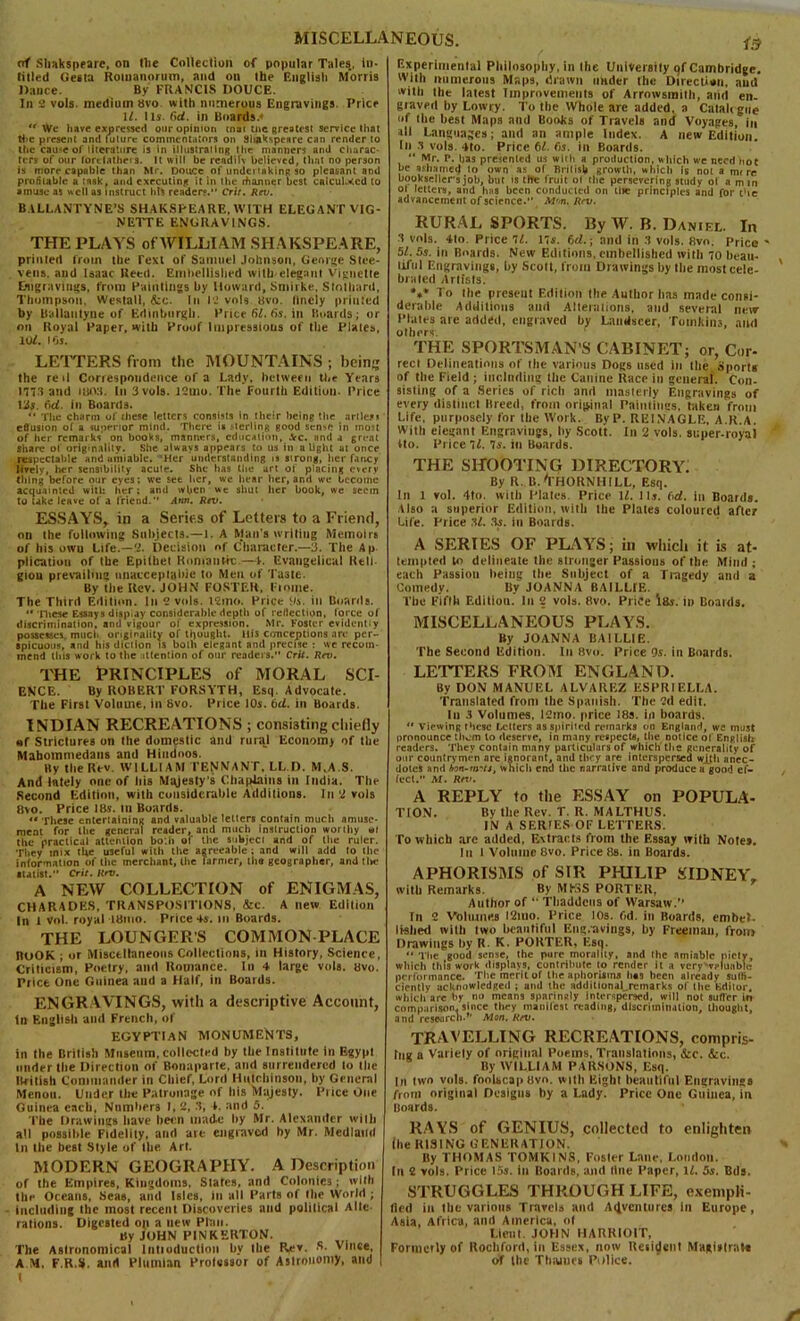 MISCELLANEOUS. of .Shakspeare, on llie Collection of popular Tales., in- tilled Gesta Romanorum, and on the English Morris Dance. By FRANCIS DOUCE. In 2 vols. medium 8vo with numerous Engravings. Price ll. I Is. (id. in Boards.*  Wc have expressed our opinion inai rue greatest service that the present and future commentators on Shakspeare can render to the cause of literature is in illustrating the manners ami charac- ters of our lorciathris. It will be readiU believed, that no person is more capable than Mr. Douce of undertaking so pleasant and profitable a task, and executing it in the rhanner best calcul.ecd to amuse as well as instruct his readers. Cril. Rev. B.ILLANTYNE’S shakspeare, with elegant vig- nette ENGRAVINGS. THE PLAYS of'WILLIAM SHAKSPEARE, primed from the Text of Samuel Johnson, George Stee- vetia, and Isaac Reed. Embellished wilh eleganl Vignette Engravings, from Paintings by Howard, Smirke, Stothanl, Thompson, Westall, &c. In 12 vols tsvo. Ilncly primed by llallautyue of Edinburgh. Price SI. 6s. in Boards; or on Royal Paper, with Proof Impressions of the Plates, 101. i Os. LETTERS from the MOUNTAINS ; bein? the re »l Correspondence of a Lady, between the Years 1773 and UMVL In 3 vols. 12mo. The Fourth Edition. Price 13$. ftd. in Boards. “ The charm of these letters consists in their being the arile.M effusion of a superior mind. There is Mcrling good sense in most of her remarks' on books, manners, education, .Vc. and a great Share ol originality. She always appears to us in alight at once respectable and amiable. Her understanding is strong, her fancy lively, her sensibility acute. She has the art of placing every thing before our eyes; we see her, we hear her, and we become acquainted with her; and when we shut her book, we seem to take leave of a friend.” Atm. Rev. ESSAYS, in a Serifs of Letters to a Friend, on the following Subjects.—1. A Man’s writing Memoirs of his owu Life.—2. Decision of Character.—3. The Ap plication of the Epithet Romantic.—\. Evangelical Reli- gion prevailing unacceptable to Men of Ta3te. By the Rev. JOHN FOSTER, Fioiue. The Third Edition. In 2 vols. l2mo. Price ill Boards. ** These Essays display considerable depth of reflection, force of discrimination, and vigour of expression. Mr. Foster evidently possesses much originality of thought. Ill's conceptions are per- spicuous, and his diction is both elegant and precise : we recom- mend tins work to the attention of our readers.” Crit. Rev. the Principles of moral sci- ence. By ROBERT FORSYTH, Es<|. Advocate. The First Volume, in Bvo. Price 10s. 6d. in Boards. INDIAN RECREATIONS ; consisting chiefly of Strictures on the domestic and rural Economy of the Mabommedans and Hindoos. By the Rev. WILLIAM TENNANT, LL D. M.A.S. And lately one of tits Majesty's Chaplains in India. The Second Edition, with considerable Additions. In 2 vols Bvo. Price IBs. Ill Boards.  These enteriaininit and valuable letters contain much amuse- ment for the general reader, and much instruction worthy »l the practical attention bo'.h of live subject and of lire ruler. They mix the useful with the agreeable ; and will add lo the information of the merchant, the farmer, the geographer, and tin- atatist.” Crit. Rev. A NEW COLLECTION of ENIGMAS, CHARADES, TRANSPOSITIONS, &c. A new Edition In l vol. royal iBmo. Price 4s. in Boards. THE LOUNGER’S COMMONPLACE BOOK i nr Miscellaneous Collections, in History, Science, Criticism, Poetry, and Romance. In 4 large vols. bvo. Price one Guinea and a Half, in Boards. ENGRAVINGS, witli a descriptive Account, tn English and French, of EGYPTIAN MONUMENTS, in the British Museum, collected by the Institute in Egypt under the Direction of Bonaparte, and surrendered lo the British Commander in Chief, Lord Hutchinson, by General Menou. Under the Patronage of his Majesty. Price One Guinea each, Numbers I, 2, .1, 4. and 5. The Drawings have been made by Mr. Alexander with all possible Fidelity, and are engraved by Mr. Medland In the best Style of llie Art. MODERN GEOGRAPHY. A Description of the Empires, Kingdoms, Slates, and Colonics; with the Oceans, Seas, and Isles, ill all Paris of the World; including the most recent Discoveries and political Alte- rations. Digested op a new Plan. tty JOHN PINKERTON. The Astronomical lntioduction by the Rev. S. Vince, A M, F.R.S. and Plumian Professor of Astronomy, and IB Experimental Philosophy, in the University tjf Cambridge, With numerous Maps, drawn under the Direction, and with the latest Improvements of Arrowsmith, and en- graved by Lowry. To the Whole arc added, a Calaltgue of llie best Maps and Books of Travels and Voyages, in all Languages; and an ample Index. A new Edition. In s vols. 4to. Price 61. fis. in Boards. “ Mr. P. has presented us with a production, which we need hot he ashamed to own as of British growth, which is not a mire booksellerJ job, hut is the fruit ol the persevering study ol a mni ot letters, and has been conducted on titer principles and for the advancement of science. M'.n. Rev. RURAL SPORTS. By W. B. Daniel. In 'I vols. 4lo. Price 11. 17s. fjd.; and in .1 vols. Bvo. Price ' 51. 5s. in Boards. New Editions, embellished with 0 Iteati- tiful Engravings, by Scott, from Drawings by tlie most cele- brated Artists. *»* To the preseut Edition the Author lias made consi- derable Additions and Alterations, and several new Plates are added, engraved by Landseer, Tomkins, and others. THE SPORTSMAN'S CABINET; or, Cor- rect Delineations of the various Dogs used in the Sports of tlie Field ; including the Canine Race in general. Con- sisting of a Series of rich and masterly Engravings of every distinct Breed, from original Paintings, taken from Life, purposely for the Work. ByP. REINAGLE, A.R.A. With elegant Engravings, hy Scott. In 2 vols. super-royal tto. Price ll. 7s. in Boards. THE SHOOTING DIRECTORY. By R. B. THORNHILL, Esq. In 1 vol. 4to. with Plates. Price \l. Its. fid. in Boards. Also a superior Edition, with the Plates coloured after Life. Price .’if. As. in Boards. A SERIES OF PLAYS; in which it is at- tempted to delineate the stronger Passions of the Mind; each Passion being the Subject of a Tragedy and a Comedy. By JOANNA BAILLfE. The Fifth Edition. In 2 vols. Bvo. Price IBs. in Boards. MISCELLANEOUS PLAYS. By JOANNA BA I LLIE. The Second Edition. In 8vo. Price 9s. in Boards. LETTERS FROM ENGLAND. By DON MANUEL ALVAREZ ESPRI ELLA. Translated from the Spanish. The 2d edit. In 3 Volumes, 12mo. price 18s. in boards. “ Viewing these Letters as spirited remarks on England, we must pronounce them lo deserve, in many respects, Hie notice ot English readers. They contain many particulars of which'the generality of our countrymen are ignorant, and they are interspersed wjth anec- dotes and bon-tnrts, which end the narrative and produce a good ef- fect.” M. Rev. A REPLY to tlie ESSAY on POPULA- TION. By the Rev. T. R. MALTHUS. IN A SERIES OF LETTERS. To which are added, Extracts from the Essay with Note*. In l Volume Bvo. Price Bs. in Boards. APHORISMS of SIR PHILIP SIDNEY, with Remarks. By MfrSS PORTER, Author of “ Tbaddcus of Warsaw. fn 2 Volumes l2mo. Price 10s. fid. in Boards, embel- lished with two beautiful Eng/avings, by Freeman, from Drawings hy R. K. PORTER, Esc). “ The good sense, the pure morality, and the amiable piety, which this work displays, contribute to render it a very valuable performance. Tlie merit of the aphorisms has been already suth- ciently acknowledged ; and the additional^remarks of the Editor, which'are by no means sparingly interspersed, will not suffer in comparison, since they manifest reading, discrimination, thought, and research.’' Mon. Rev. TRAVELLING RECREATIONS, compris- ing a Variety of original Poems, Translations, ifcc. &c. By WILLIAM PARSONS, Esq. In two vols. foolscap Bvo. with Eight beautiful Engravings from original Designs by a Lady. Price One Guinea, in Boards. RAYS of GENIUS, collected to enlighten (lie RISING GENERATION. By THOMAS TOMKINS, Foster Lane, London. In 2 vols. Price 15s. in Boards, and tine Paper, ll. 5s. Bds. STRUGGLES THROUGH LIFE, exempli- fied in tlie various Travels and Adventures in Europe, Asia, Africa, and America, of Lieut JOHN HARRIOIT, Formetly of Rochford, in Essex, now Resident Magistral* of the Thames Police.