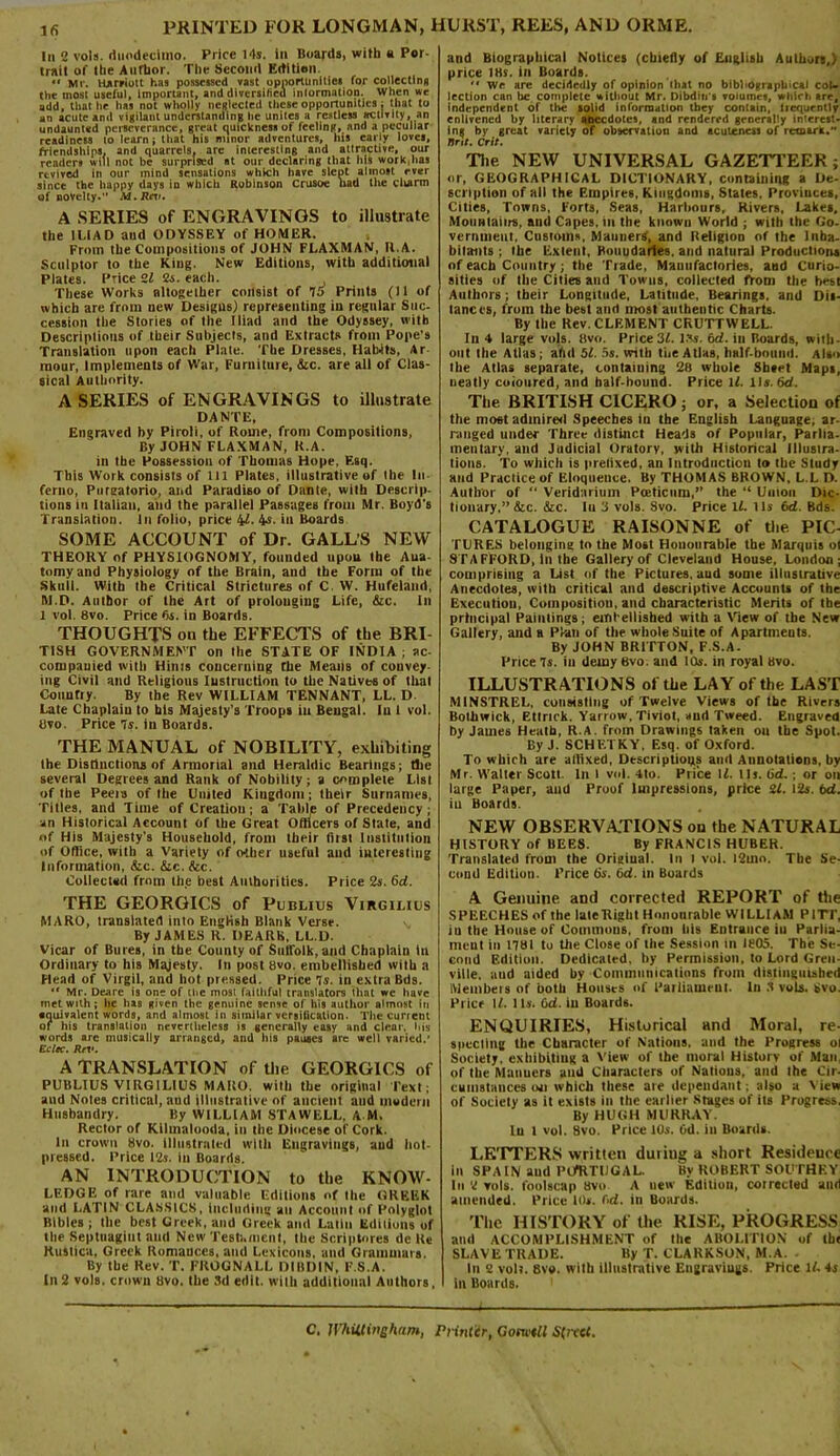 In 2 vols. duodecimo. Price 14s. in Boards, with a Por- trait of the Author. The Second Edition. « Mr. Harriott has possessed vast opportunities for collectina the most useful, Important, and diversified information. When we add, that lie has not wholly neglected these opportunities: that to an acute and vigilant understanding he unites a restless activity, an undaunted perseverance, great quickness of feeling, and a peculiar readiness to learn; that his minor adventures, his early loves, friendships, and quarrels, are interesting and attractive, our readers will not be surprised at our declaring that his work,lias revived in our inind sensations which have slept almost ever since the happy days in which Robinson Crusoe had the clvarm of novelty.” M.Rev. A SERIES of ENGRAVINGS to illustrate the ILIAD aud ODYSSEY of HOMER. From the Compositions of JOHN FLAXMAN, R.A. Sculptor to the King. New Editions, with additional Plates. Price 2f 2s. each. , These Works altogether consist of 75 Prints (11 of which are from new Designs) representing in regular Suc- cession the Stories of the Iliad and the Odyssey, with Descriptions of their Subjects, and Extracts from Pope’s Translation upon each Plate. The Dresses, Habits, Ar raour, Implements of War, Furniture, &c. are all of Clas- sical Authority. A SERIES of ENGRAVINGS to illustrate DANTE, Engraved by Piroli, of Rome, front Compositions, By JOHN FLAXMAN, R.A. in the Possession of Thomas Hope, Esq. This Work consists of 111 Plates, illustrative of the In- ferno, Pureatorio, and Paradieo of Dante, with Descrip- tions in Italian, and the parallel Passages from Mr. Boyd's Translation. In folio, price 4f. 4s. in Boards SOME ACCOUNT of Dr. GALL’S NEW THEORY of PHYSIOGNOMY, founded upon the Aua- tomyand Physiology of the Brain, aud the Form of the Skull. With the Critical Strictures of C. W. Hufeiand, M.D. Author of the Art of prolonging Life, &c. In 1 vol. 8vo. Price <5s. in Boards. THOUGHTS on the EFFECTS of the BRI- TISH GOVERNMENT on the STATE OF INDIA ; ac- companied with Hints concerning the Means of convey- ing Civil and Religious Instruction to the Natives of that Coimtiy. By the Rev WILLIAM TENNANT, LL. D Late Chaplain to his Majesty’s Troops in Bengal, lu 1 vol. Uvo. Price Is. in Boards. THE MANUAL of NOBILITY, exhibiting Ihe Distinctions of Armorial and Heraldic Bearings; the several Degrees and Rank of Nobilily; a complete List of Ihe Peeia of the United Kingdom; their Surnames, Titles, and Time of Creatiou; a Table of Precedency; an Historical Account of the Great Officers of State, and of His Majesty’s Household, from their fiisl Institution of Office, with a Variety of other useful aud interesting Information, &c. &c. &c. Collected from Ihe best Authorities. Price 2s. bd. THE GEORGICS of Publius Virgilius MARO, translated into English Blank Verse. v. By JAMES R. DEARS, LL.D. Vicar of Bures, in the County of Suffolk, and Chaplain in Ordinary to his Majesty. In post 8vo. embellished with a Head of Virgil, and hot pressed. Price Is. in extra Bds. “ Mr. Deare is one of the most faithful translators that we have met with; he has given the genuine sense of his author almost in equivalent words, and almost in similar versification. The current or his translation nevertheless is generally easy and clear, his words are musically arranged, aud his pauses arc well varied.’ Eclec. Rev. A TRANSLATION of the GEORGICS of PUBLIUS VIRGILIUS MARO. with the original Text; and Notes critical, aud illustrative of ancient and modem Husbandry. By WILLIAM STAWELL, A M. Rector of Kilmalooda, in the Diocese of Cork. In crown 8vo. illustrated with Engravings, aud hot- pressed. Price I2r. in Boards. AN INTRODUCTION to the KNOW- LEDGE of rare and valuable Editions of Ihe GREEK and LATIN CLASSICS, including an Account of Polyglot Bibles ; the best Greek, and Greek and Latin Editions of the Septuagint and New Testament, the Scriptores de Ke Kusticu, Greek Romances, aud Lexicons, aud Grammars. By the Rev. T. FROGNALL DIBDIN, F.S.A. In2 vols. crown 8vo. (he 3d edit, with additional Authors, and Biographical Notices (chiefly of English Authors,) price IBs. in Boards.  We are decidedly of opinion that no bibliographical col* lection can lie complete without Mr. Dibdin'ti volumes, which are, independent of the solid information they contain, liequently enlivened by literary anecdotes, and rendered generally interest- ing by great variety of observation and acuteness of remark. Tint. Crit. The NEW UNIVERSAL GAZETTEER ; or, GEOGRAPHICAL DICTIONARY, containing a De- scription of all the Empires, Kingdoms, States. Provinces, Cities, Towns, Forts, Seas, Harbours, Rivers, Lakes, Mountains, and Capes, in the knowu World ; with the Go- vernment. Customs, Manners, and Religion of the Inha- bitants ; the Extent, Boundaries, and natural Production, of each Country; the Trade, Manufactories, and Curio- sities of the Cities aud Towns, collected from the best Authors; their Longitude, Latitude, Bearings, and Dis- tances, frum the best and most authentic Charts. By the Rev. CLEMENT CRUTTWELL. In 4 large vols. 8vo. Price 3f. 13s. bd. in Boards, with- out the Atlas; ahd 51. 5s. with the Atlas, half-bound. Also the Atlas separate, containing 28 whole Sheet Maps, neatly coloured, and half-hound. Price If. 11s. 6d. The BRITISH CICERO ; or, a Selection of the moet admired Speeches in the English Language, ar- ranged under Three distinct Heads of Popular, Parlia- mentary, and Judicial Oratory, with Historical Illustra- tions. To which is pretixed, an Introduction to the Study and Practice of Eloqneuce. By THOMAS BROWN, L.L D. Author of “ Veridnrimn Pceticum,” the “ Union Dic- tionary,” &c. iStc. In 3 vols. 8vo. Price If. Us bd. Bds. CATALOGUE RAISONNE of the PIC- TURES belonging to the Most Honourable the Marquis o< STAFFORD, in Ihe Gallery of Cleveland House. London; comprising a List of the Pictures, aud some illustrative Anecdotes, with critical and descriptive Accounts of the Execution, Composition, and characteristic Merits of the principal Paintings; embellished with a View of the New Gallery, and a Plan of the whole Suite of Apartments. By JOHN BRITTON, F.S.A. Price Is. in demy 6vo. and IOs. in royal avo. ILLUSTRATIONS ol the LAY of the LAST MINSTREL, consisting of Twelve Views of the Rivers Bolhwick, Etlrick. Yarrow, Tiviot, and Tweed. Engraved by James Heath, R.A. from Drawings taken on the Spot. By J. SCHETKY, Esq. of Oxford. To which are affixed, Descriptions and Annotations, by Mr. Waller Scott. In l vol. 4to. Price If. Us. bd.; or on large Paper, and Proof Impressions, price 2f. 12s. bd. iu Boards. NEW OBSERVATIONS on the NATURAL HISTORY of BEES. By FRANCIS HUBER. Translated from the Origiual. In l vol. l2mo. The Se- cond Edition. Price 6s. bd. in Boards A Genuine aDd corrected REPORT of the SPEECHES of the late Right Honourable WILLIAM PITT, iu the House of Commons, from his Entrance iu Parlia- meut in 1181 to the Close of the Session in 1805. The Se- cond Edition. Dedicated, by Permission, to Lord Gren- ville. and aided by Communications from distinguished IViemheis of both Houses of Parliament. In 3 vols. tjvo. Price If. Its. bd. iu Boards. ENQUIRIES, Historical and Moral, re- specting the Character of Nations, and the Progress ol Society, exhibiting a View of the moral History of Man, of the Maimers aud Ciiaracters of Nations, aud Ihe Cir- cumstances oji which these are dependant; also a View of Society as it exists in the earlier Stages of its Progress, By HUGH MURRAY, lu 1 vol. 8vo. Price 10s. Od. in Boards. LETTERS written dutiug a short Residence in SPAIN and PUfRTUGAL. By ROBERT SOUTHEY In 2 vols. foolscap avo A new Edition, corrected aud amended. Price 10s. bd. in Boards. The HISTORY of the RISE, PROGRESS and ACCOMPLISHMENT of the ABOLITION of tb< SLAVE TRADE. By T. CLARKSON, M.A. In 2 vol?. 8ve. with illustrative Engravings. Price If. 4s in Boards. C. lVhUdngham, Printer, Go well Street.