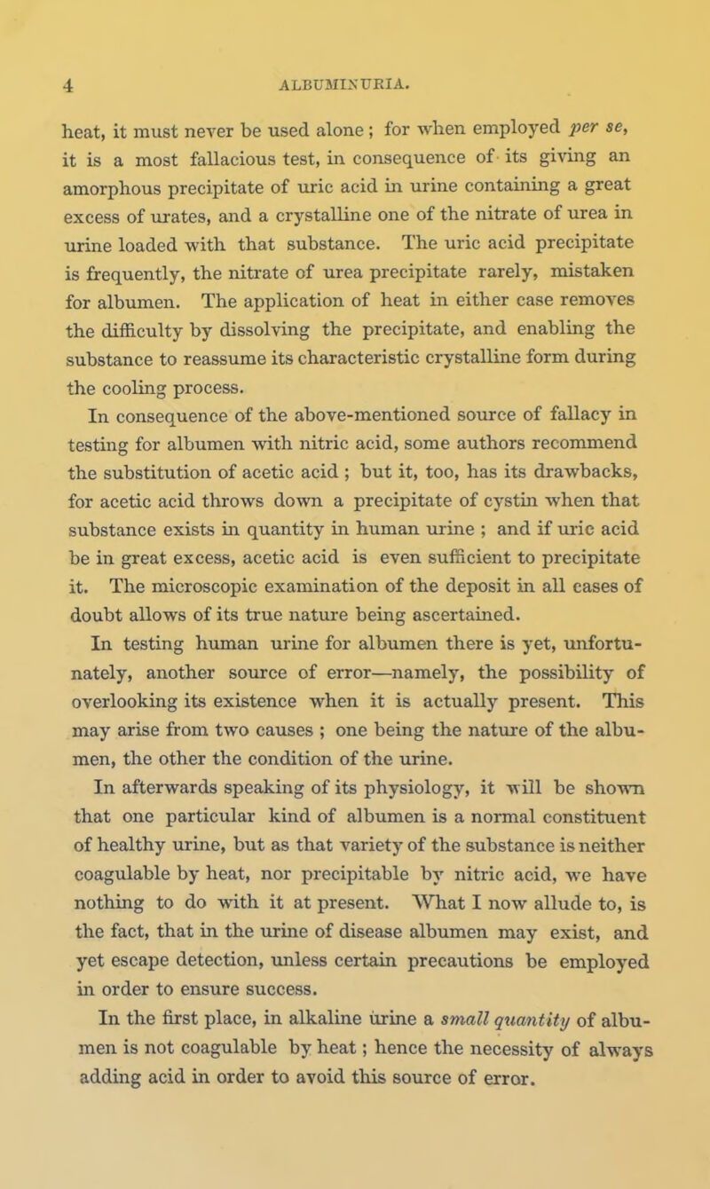 heat, it must never be used alone; for when employed per se, it is a most fallacious test, in consequence of - its giving an amorphous precipitate of uric acid in urine containing a great excess of iirates, and a crystalline one of the nitrate of urea in urine loaded with that substance. The uric acid precipitate is frequently, the nitrate of urea precipitate rarely, mistaken for albumen. The application of heat in. either case removes the difficulty by dissolving the precipitate, and enabling the substance to reassurae its characteristic crystalline form during the cooling process. In consequence of the above-mentioned source of fallacy in testing for albumen with nitric acid, some authors recommend the substitution of acetic acid ; but it, too, has its drawbacks, for acetic acid throws down a precipitate of cystin when that substance exists in quantity in human urine ; and if uric acid be in great excess, acetic acid is even sufficient to precipitate it. The microscopic examination of the deposit in all cases of doubt allows of its true nature being ascertained. In testing human urine for albumen there is yet, unfortu- nately, another source of error—namely, the possibility of overlooking its existence when it is actually present. This may arise from two causes ; one being the nature of the albu- men, the other the condition of the urine. In afterwards speaking of its physiology, it will be shown that one particular kind of albumen is a normal constituent of healthy urine, but as that variety of the substance is neither coagulable by heat, nor precipitable by nitric acid, we have nothing to do with it at present. What I now allude to, is the fact, that in the urine of disease albumen may exist, and yet escape detection, unless certain precautions be employed in order to ensure success. In the first place, in alkaline iirine a small quantity of albu- men is not coagulable by heat; hence the necessity of always adding acid in order to avoid this source of error.