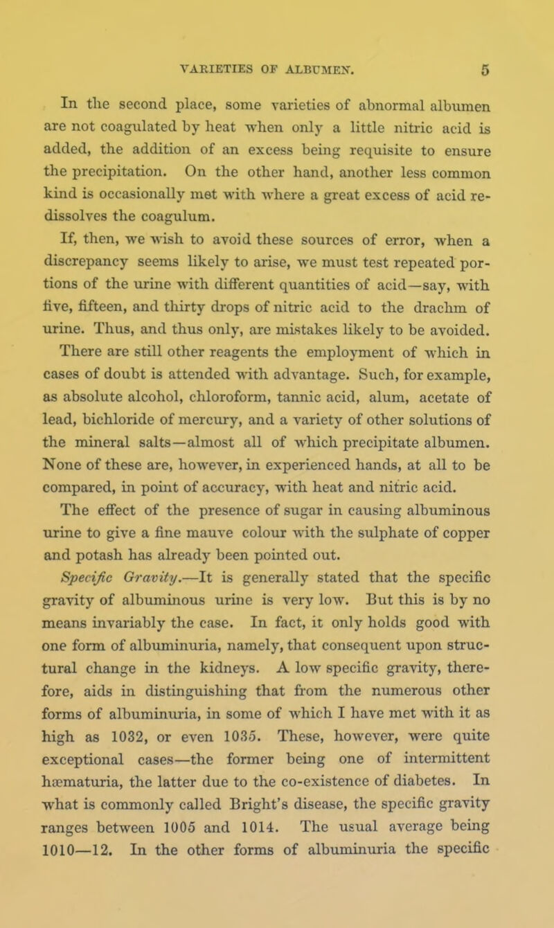 VARIETIES OF ALBUMEN. 6 In the second place, some varieties of abnormal albumen are not coagulated by heat when only a little nitric acid is added, the addition of an excess being requisite to ensure the precipitation. On the other hand, another less common kind is occasionally met with where a great excess of acid re- dissolves the coagulum. If, then, we wish to avoid these sources of error, when a discrepancy seems likely to arise, we must test repeated por- tions of the urine with different quantities of acid—say, with five, fifteen, and thirty drops of nitric acid to the drachm of urine. Thus, and thus only, are mistakes likely to be avoided. There are still other reagents the employment of which in cases of doubt is attended with advantage. Such, for example, as absolute alcohol, chloroform, tannic acid, alum, acetate of lead, bichloride of mercury, and a variety of other solutions of the mineral salts—almost all of which precipitate albumen. None of these are, however, in experienced hands, at all to be compared, in point of accuracy, with heat and nitric acid. The effect of the presence of sugar in causing albuminous urine to give a fine mauve colour with the sulphate of copper and potash has already been pointed out. Specific Gravity.—It is generally stated that the specific gravity of albuminous urine is very low. But this is by no means invai-iably the case. In fact, it only holds good with one form of albuminuria, namely, that consequent upon struc- tural change in the kidneys. A low specific gravity, there- fore, aids in distinguishing that from the numerous other forms of albuminuria, in some of which I have met with it as high as 1032, or even 1035. These, however, were quite exceptional cases—the former being one of intermittent hfematuria, the latter due to the co-existence of diabetes. In what is commonly called Bright's disease, the specific gravity ranges between 1005 and 1014. The usual average bemg 1010—12. In the other forms of albuminuria the specific