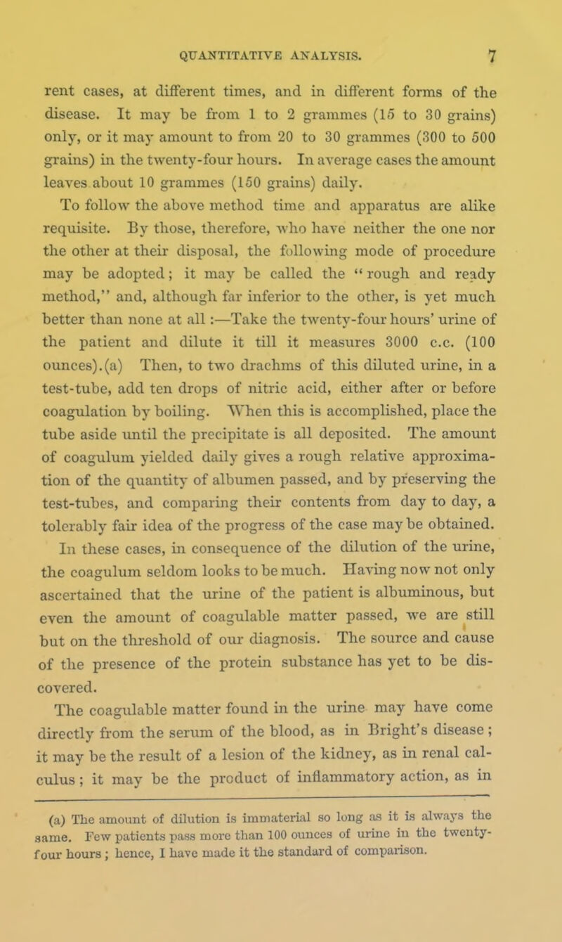 rent cases, at different times, and in different forms of the disease. It may be from 1 to 2 grammes (1.5 to 30 grains) only, or it may amount to from 20 to 30 grammes (300 to 500 grains) in the twenty-four hours. In average cases the amount leaves about 10 grammes (150 grains) daily. To follow the above method time and apparatus are alike requisite. By those, therefore, who have neither the one nor the other at their disposal, the following mode of procedure may be adopted; it may be called the rough and ready method, and, although far inferior to the other, is yet much better than none at all:—Take the twenty-four hours' urine of the patient and dilute it till it measures 3000 c.c. (100 ounces).(a) Then, to two drachms of this diluted urine, in a test-tube, add ten drops of nitric acid, either after or before coagulation by boiling. When this is accomplished, place the tube aside until the precipitate is all deposited. The amount of coagulum yielded daily gives a rough relative approxima- tion of the quantity of albumen passed, and by preserving the test-tubes, and comparing their contents from day to day, a tolerably fair idea of the progress of the case may be obtained. In these cases, in consequence of the dilution of the urine, the coagulum seldom looks to be much. Having now not only ascertained that the urine of the patient is albuminous, but even the amount of coagulable matter passed, we are still but on the threshold of our diagnosis. The source and cause of the presence of the protein substance has yet to be dis- covered. The coagulable matter found in the urine may have come directly from the serum of the blood, as in Bright's disease ; it may be the result of a lesion of the kidney, as in renal cal- culus ; it may be the product of inflammatory action, as in (a) The amount of dilution is immaterial so long as it is always the same. Few patients pass more than 100 ounces of urine in the twenty- four hours ; hence, I have made it the standard of compaiison.