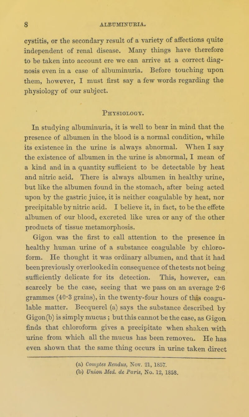 cystitis, or the secondary result of a variety of affections quite independent of renal disease. Many things have therefore to be taken into account ere we can arrive at a correct diag- nosis even in a case of albuminuria. Before touching upon them, hoTi'ever, I must first say a few words regarding the physiology of our subject. Phtsiologt. In studying albummuria, it is well to bear in mind that the presence of albumen in the blood is a normal condition, while its existence in the urine is always abnormal. When I say the existence of albumen in the m-ine is abnormal, I mean of a kind and in a quantity sufficient to be detectable by heat and nitric acid. There is always albumen in healthy urine, but like the albumen found in the stomach, after being acted upon by the gastric juice, it is neither coagulable by heat, nor precipitable by nitric acid. I believe it, in fact, to be the effete albumen of our blood, excreted like urea or any of the other products of tissue metamorphosis. Gigon was the first to call attention to the presence in healthy human urine of a substance coagulable by chloro- form. He thought it was ordinary albumen, and that it had been previously overlookedin consequence of the tests not being sufficiently delicate for its detection. This, however, can scarcely be the case, seeing that we pass on an average 2'6 grammes (40-3 grains), in the twenty-four hoiirs of this coagu- lable matter. Becquerel (a) says the substance described by Gigon(b) is simply mucus ; but this cannot be the case, as Gigon finds that chloroform gives a precipitate when shaken with urine from which all the mucus has been removea. He has even shown that the same thing occurs in urine taken direct (a) Comptes JRendus, Nov. 21, 1857. (b) Uiiion Med. de Paris, No. 12, 1858.