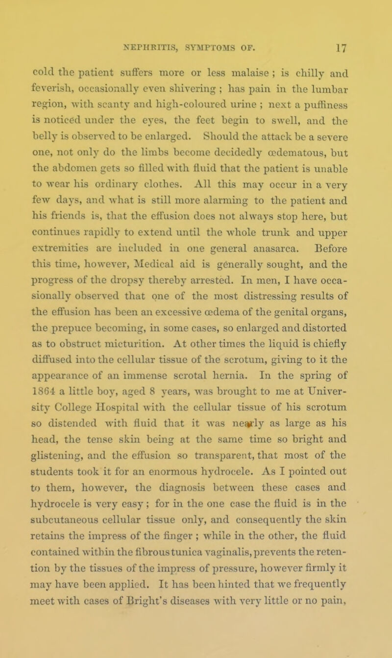 cold the patient suffers more or less malaise ; is chilly and feverish, occasionally even shivering ; has pain in the lumbar region, with scanty and high-coloured urine ; next a puffiness is noticed under the eyes, the feet begin to swell, and the belly is observed to be enlarged. Should the attack be a severe one, not only do the limbs become decidedly ccdematous, but the abdomen gets so filled with fluid that the patient is unable to wear his ordinary clothes. All this may occur in a very few days, and what is still more alarming to the patient and his friends is, that the effusion does not always stop here, but continues rapidly to extend until the whole ti-unk and upper extremities are included in one general anasarca. Before this time, however. Medical aid is generally sought, and the progress of the dropsy thereby arrested. In men, I have occa- sionally observed that one of the most distressing results of the effusion has been an excessive ccdema of the genital organs, the prepuce becoming, in some cases, so enlarged and distorted as to obstruct micturition. At other times the liquid is chiefly diffused into the cellular tissue of the scrotum, giving to it the appearance of an immense scrotal hernia. In the spring of 1864 a little boy, aged 8 years, was brought to me at Univer- sity College Hospital with the cellular tissue of his scrotum so distended with fluid that it was ne^ly as large as his head, the tense skin being at the same time so bright and glistening, and the effusion so transparent, that most of the students took it for an enormous hydrocele. As I pointed out to them, however, the diagnosis between these cases and hydrocele is very easy ; for in the one case the fluid is in the subcutaneous cellular tissue only, and consequently the skin retains the impress of the finger ; while in the other, the fluid contained within the fibrous tunica vaginalis, prevents the reten- tion by the tissues of the impress of pressure, however firmly it may have been applied. It has been liinted that we frequently meet with cases of Bright's diseases with very little or no pain,
