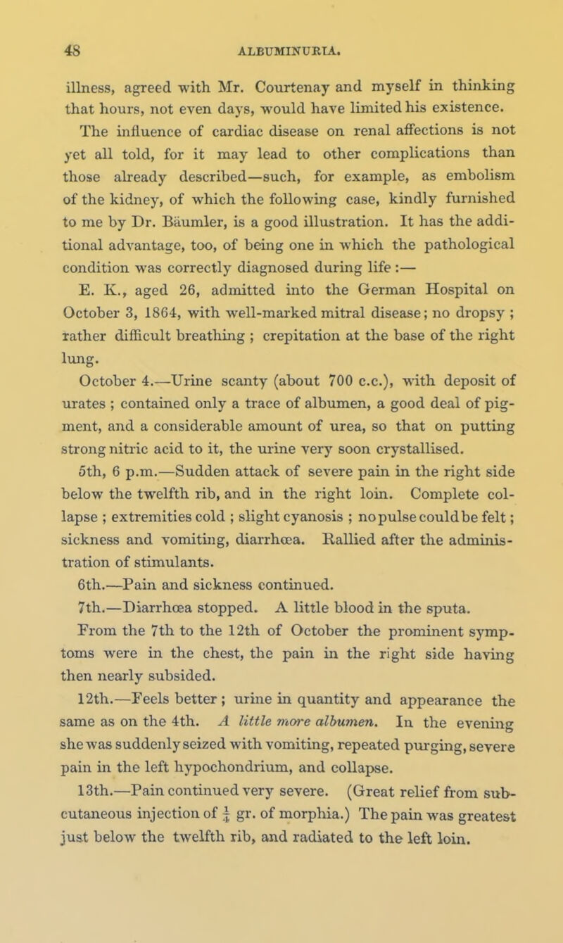 illness, agreed with Mr. Courtenay and myself in thinking that hours, not even days, would have limited his existence. The influence of cardiac disease on renal affections is not yet all told, for it may lead to other complications than those already described—such, for example, as embolism of the kidney, of which the following case, kindly furnished to me by Dr. Baumler, is a good illustration. It has the addi- tional advantage, too, of being one in Avhich the pathological condition was correctly diagnosed during life :— E. K., aged 26, admitted into the German Hospital on October 3, 1864, with well-marked mitral disease; no dropsy ; lather difficult breathing ; crepitation at the base of the right lung. October 4.—Urine scanty (about 700 c.c), with deposit of urates ; contained only a trace of albumen, a good deal of pig- ment, and a considerable amount of urea, so that on putting strong nitric acid to it, the virine very soon crystallised. 5th, 6 p.m.—Sudden attack of severe pain in the right side below the twelfth rib, and in the right loin. Complete col- lapse ; extremities cold ; slight cyanosis ; no pulse could be felt; sickness and vomiting, diarrhoea. Rallied after the adminis- tration of stimulants. 6th.—^Pain and sickness continued. 7th.—Diarrhoea stopped. A little blood in the sputa. From the 7th to the 12th of October the prominent symp- toms were in the chest, the pain in the right side having then nearly subsided. 12th.—Feels better; urine in quantity and appearance the same as on the 4th. A little more albumen. In the evening she was suddenly seized with vomiting, repeated purging, severe pain in the left hypochondrium, and collapse. 13th.—Pain continued very severe. (Great relief from sub- cutaneous injection of ^ gr. of morphia.) The pain was greatest just below the twelfth rib, and radiated to the left loin.