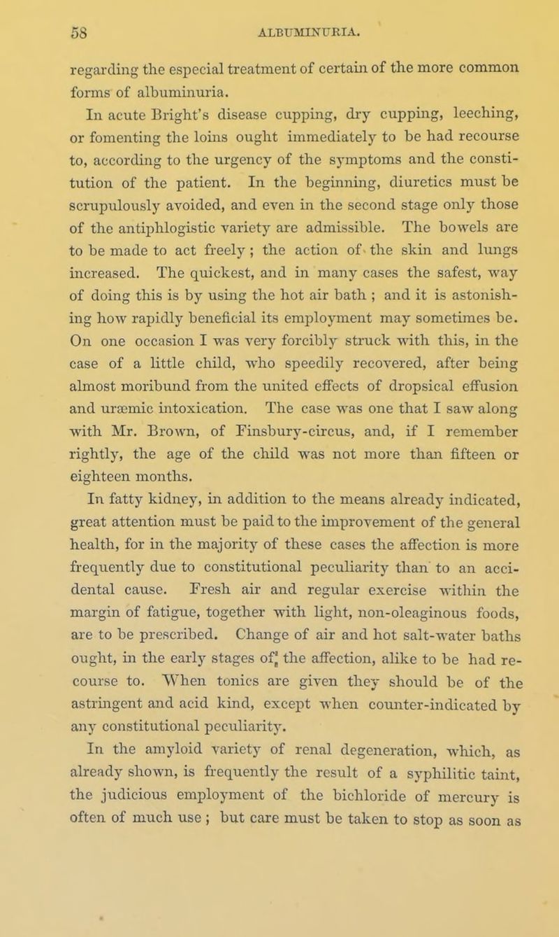 regarding the especial treatment of certain of the more common forms of albuminuria. In acute Bright's disease cupping, dry cupping, leeching, or fomenting the loins ought immediately to be had recourse to, according to the urgency of the symptoms and the consti- tution of the patient. In the beginning, diuretics must be scrupulously avoided, and even in the second stage only those of the antiphlogistic variety are admissible. The bowels are to be made to act freely ; the action of ■ the skin and lungs increased. The quickest, and in many cases the safest, way of doing this is by using the hot air bath ; and it is astonish- ing how rapidly beneficial its employment may sometimes be. On one occasion I was very forcibly struck with this, in the case of a little child, who speedily recovered, after being almost moribund from the united effects of dropsical effusion and urajmic intoxication. The case was one that I saw along ■with Mr. Brown, of Finsbury-circus, and, if I remember rightly, the age of the child was not more than fifteen or eighteen months. In fatty kidney, in addition to the means already indicated, great attention must be paid to the improvement of the general health, for in the majority of these cases the afi'ection is more frequently due to constitutional peculiarity than to an acci- dental cause. Fresh air and regular exercise within the margin of fatigue, together with light, non-oleaginous foods, are to be prescribed. Change of air and hot salt-water baths ought, in the early stages of| the affection, alike to be had re- course to. When tonics are given they should be of the astrmgent and acid kind, except when counter-indicated by any constitutional peculiarity. In the amyloid variety of renal degeneration, which, as already shown, is frequently the result of a syphilitic taint, the judicious employment of the bichloride of mercury is often of much use ; but care must be taken to stop as soon as