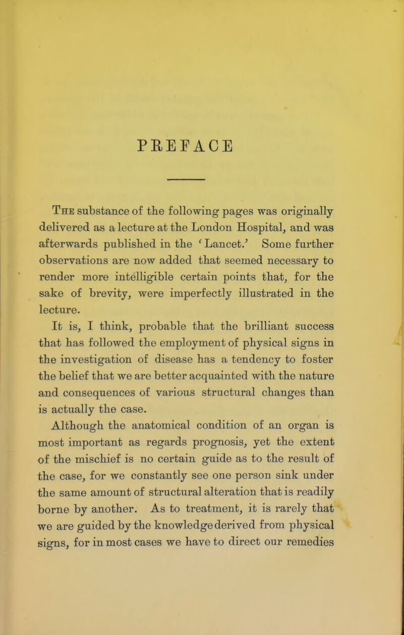 PREFACE The substance of the following pages was originally delivered as a lecture at the London Hospital, and was afterwards published in the ' Lancet.' Some further observations are now added that seemed necessary to render more intelligible certain points that, for the sake of brevity, were imperfectly illustrated in the lecture. It is, I think, probable that the brilliant success that has followed the employment of physical signs in the investigation of disease has a tendency to foster the belief that we are better acquainted with the nature and consequences of various structural changes than is actually the case. Although the anatomical condition of an organ is most important as regards prognosis, yet the extent of the mischief is no certain guide as to the result of the case, for we constantly see one person sink under the same amount of structural alteration that is readily borne by another. As to treatment, it is rarely that we are guided by the knowledge derived from physical signs, for in most cases we have to direct our remedies