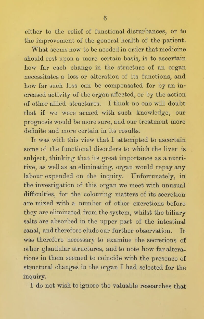 either to the relief of functional disturbances, or to the improvement of the general health of the patient. What seems now to be needed in order that medicine should rest upon a more certain basis, is to ascertain how far each change in the structure of an organ necessitates a loss or alteration of its functions, and how far such loss can be compensated for by an in- creased activity of the organ affected, or by the action of other allied structures. I think no one will doubt that if we were armed with such knowledge, our prognosis would be more sure, and our treatment more definite and more certain in its results. It was with this view that I attempted to ascertain some of the functional disorders to which the liver is subject, thinking that its great importance as a nutri- tive, as well as an eliminating, organ would repay any labour expended on the inquiry. Unfortunately, in the investigation of this organ we meet with unusual difficulties, for the colouring matters of its secretion are mixed with a number of other excretions before they are eliminated from the system, whilst the biliary salts are absorbed in the upper part of the intestinal canal, and therefore elude our further observation. It was therefore necessary to examine the secretions of other glandular structures, and to note how far altera- tions in them seemed to coincide with the presence of structural changes in the organ I had selected for the inquiry. I do not wish to ignore the valuable researches that