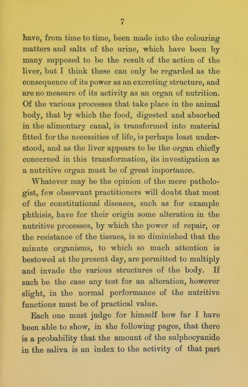 have, from time to time, been made into the colouring matters and salts of the urine, which have been by many supposed to be the result of the action of the liver, but I think these can only be regarded as the consequence of its power as an excreting structure, and are no measure of its activity as an organ of nutrition. Of the various processes that take place in the animal body, that by which the food, digested and absorbed in the alimentary canal, is transformed into material fitted for the necessities of life, is perhaps least under- stood, and as the liver appears to be the organ chiefly concerned in this transformation, its investigation as a nutritive organ must be of great importance. Whatever may be the opinion of the mere patholo- gist, few observant practitioners will doubt that most of the constitutional diseases, such as for example phthisis, have for their origin some alteration in the nutritive processes, by which the power of repair, or the resistance of the tissues, is so diminished that the minute organisms, to which so much attention is bestowed at the present day, are permitted to multiply and invade the various structures of the body. If such be the case any test for an alteration, however slight, in the normal performance of the nutritive functions must be of practical value. Each one must judge for himself how far I have been able to show, in the following pages, that there is a probability that the amount of the sulphocyanide in the saliva is an index to the activity of that part