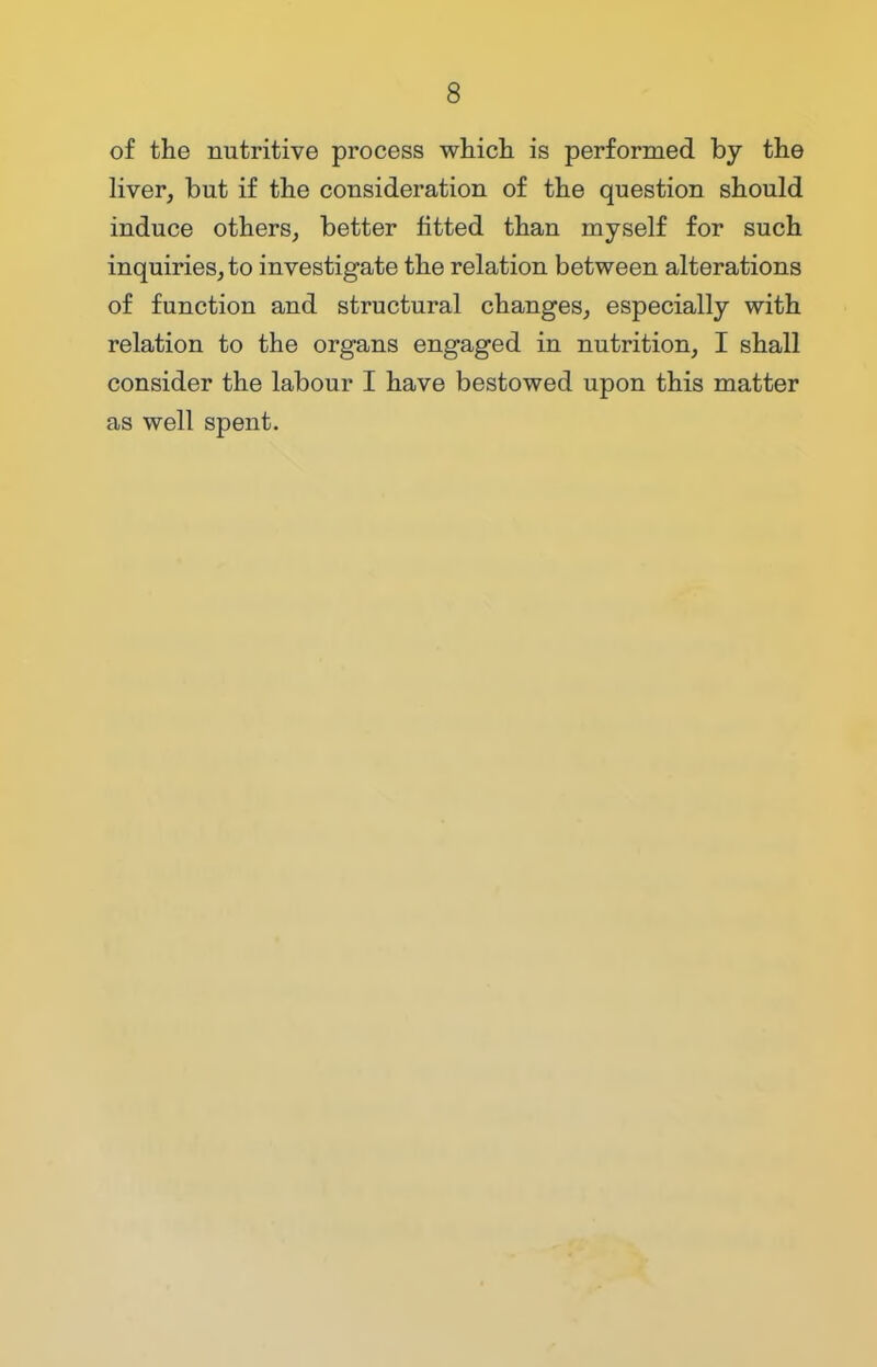 of the nutritive process which is performed by the liver, but if the consideration of the question should induce others, better fitted than myself for such inquiries, to investigate the relation between alterations of function and structural changes, especially with relation to the organs engaged in nutrition, I shall consider the labour I have bestowed upon this matter as well spent.