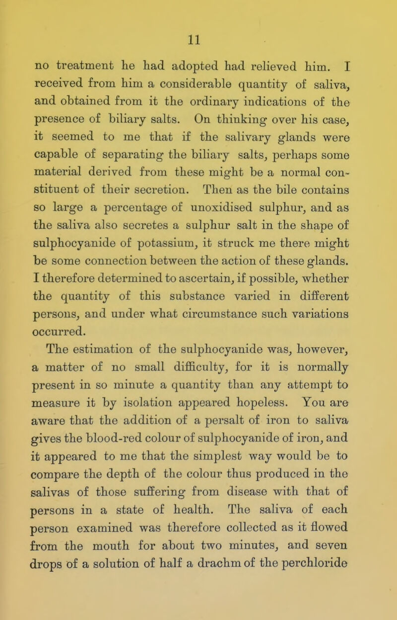 no treatment he had adopted had relieved him. I received from him a considerable quantity of saliva, and obtained from it the ordinary indications of the presence of biliary salts. On thinking over his case, it seemed to me that if the salivary glands were capable of separating the biliary salts, perhaps some material derived from these might be a normal con- stituent of their secretion. Then as the bile contains so large a percentage of unoxidised sulphur, and as the saliva also secretes a sulphur salt in the shape of sulphocyanide of potassium, it struck me there might be some connection between the action of these glands. I therefore determined to ascertain, if possible, whether the quantity of this substance varied in different persons, and under what circumstance such variations occurred. The estimation of the sulphocyanide was, however, a matter of no small difficulty, for it is normally present in so minute a quantity than any attempt to measure it by isolation appeared hopeless. You are aware that the addition of a persalt of iron to saliva gives the blood-red colour of sulphocyanide of iron, and it appeared to me that the simplest way would be to compare the depth of the colour thus produced in the salivas of those suffering from disease with that of persons in a state of health. The saliva of each person examined was therefore collected as it flowed from the mouth for about two minutes, and seven drops of a solution of half a drachm of the perchloride