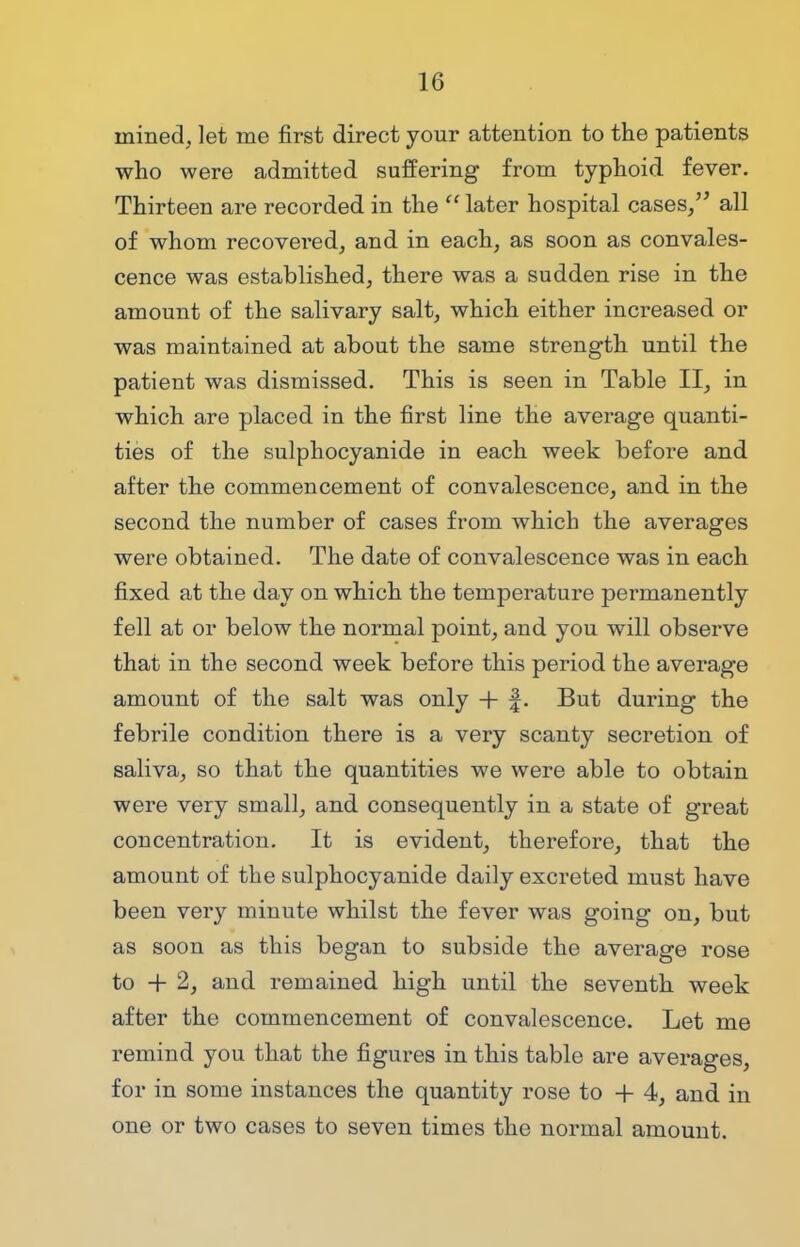 mined, let me first direct your attention to the patients who were admitted suffering from typhoid fever. Thirteen are recorded in the later hospital cases/' all of whom recovered, and in each, as soon as convales- cence was established, there was a sudden rise in the amount of the salivary salt, which either increased or was maintained at about the same strength until the patient was dismissed. This is seen in Table II, in which are placed in the first line the average quanti- ties of the sulphocyanide in each week before and after the commencement of convalescence, and in the second the number of cases from which the averages were obtained. The date of convalescence was in each fixed at the day on which the temperature permanently fell at or below the normal point, and you will observe that in the second week before this period the average amount of the salt was only + f. But during the febrile condition there is a very scanty secretion of saliva, so that the quantities we were able to obtain were very small, and consequently in a state of great concentration. It is evident, therefore, that the amount of the sulphocyanide daily excreted must have been very minute whilst the fever was going on, but as soon as this began to subside the average rose to + 2, and remained high until the seventh week after the commencement of convalescence. Let me remind you that the figures in this table are averages, for in some instances the quantity rose to + 4, and in one or two cases to seven times the normal amount.