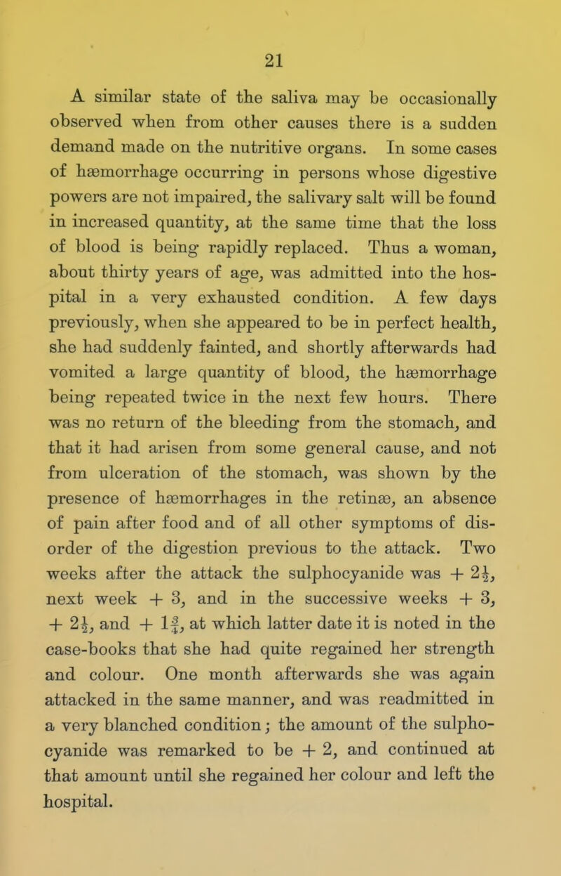 A similar state of the saliva may be occasionally observed when from other causes there is a sudden demand made on the nutritive organs. In some cases of haemorrhage occurring in persons whose digestive powers are not impaired, the salivary salt will be found in increased quantity, at the same time that the loss of blood is being rapidly replaced. Thus a woman, about thirty years of age, was admitted into the hos- pital in a very exhausted condition. A few days previously, when she appeared to be in perfect health, she had suddenly fainted, and shortly afterwards had vomited a large quantity of blood, the haemorrhage being repeated twice in the next few hours. There was no return of the bleeding from the stomach, and that it had arisen from some general cause, and not from ulceration of the stomach, was shown by the presence of haemorrhages in the retinas, an absence of pain after food and of all other symptoms of dis- order of the digestion previous to the attack. Two weeks after the attack the sulphocyanide was + 2^, next week + 3, and in the successive weeks + 3, + 2£, and + If, at which latter date it is noted in the case-books that she had quite regained her strength and colour. One month afterwards she was again attacked in the same manner, and was readmitted in a very blanched condition; the amount of the sulpho- cyanide was remarked to be + 2, and continued at that amount until she regained her colour and left the hospital.