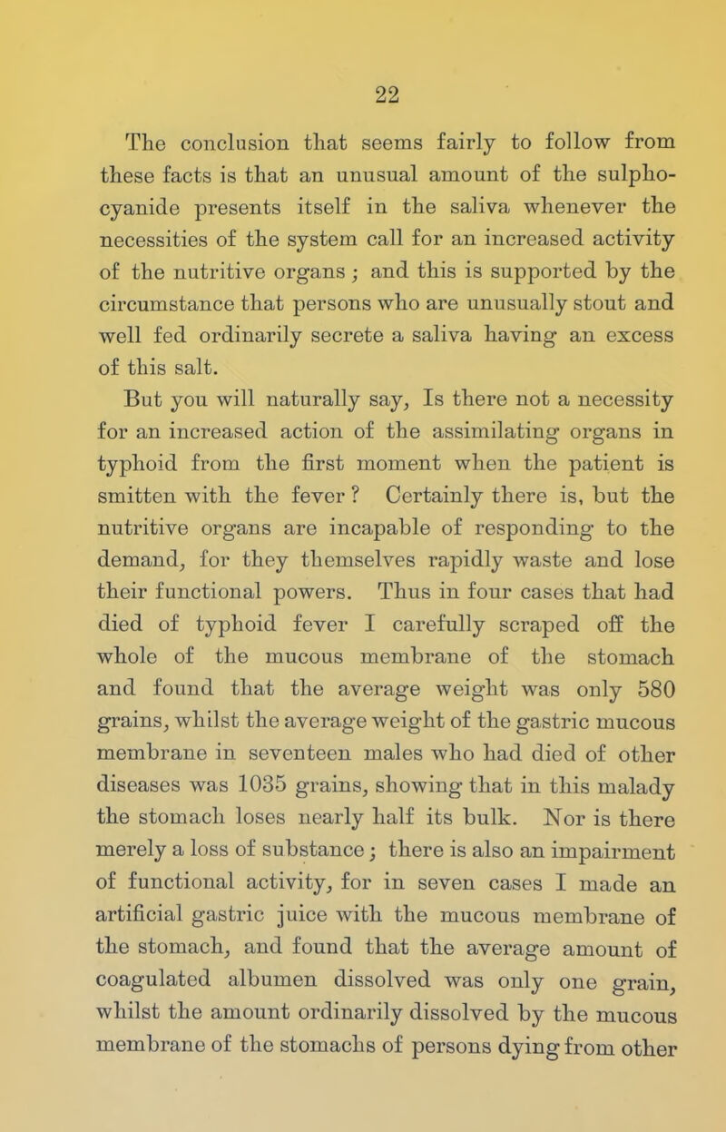 The conclusion that seems fairly to follow from these facts is that an unusual amount of the sulpho- cyanide presents itself in the saliva whenever the necessities of the system call for an increased activity of the nutritive organs ; and this is supported by the circumstance that persons who are unusually stout and well fed ordinarily secrete a saliva having an excess of this salt. But you will naturally say, Is there not a necessity for an increased action of the assimilating organs in typhoid from the first moment when the patient is smitten with the fever ? Certainly there is, but the nutritive organs are incapable of responding to the demand, for they themselves rapidly waste and lose their functional powers. Thus in four cases that had died of typhoid fever I carefully scraped off the whole of the mucous membrane of the stomach and found that the average weight was only 580 grains, whilst the average weight of the gastric mucous membrane in seventeen males who had died of other diseases was 1035 grains, showing that in this malady the stomach loses nearly half its bulk. Nor is there merely a loss of substance; there is also an impairment of functional activity, for in seven cases I made an artificial gastric juice with the mucous membrane of the stomach, and found that the average amount of coagulated albumen dissolved was only one grain, whilst the amount ordinarily dissolved by the mucous membrane of the stomachs of persons dying from other