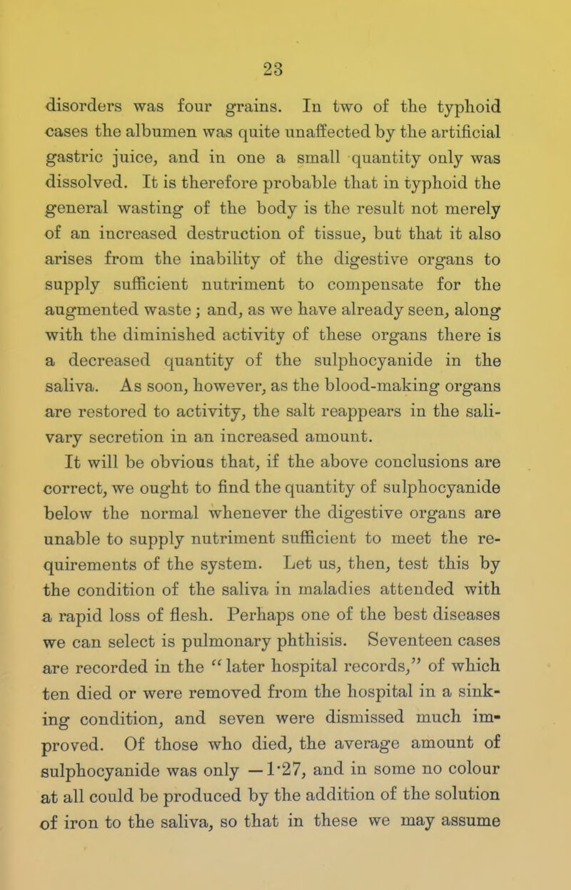 disorders was four grains. In two of the typhoid cases the albumen was quite unaffected by the artificial gastric juice, and in one a small quantity only was dissolved. It is therefore probable that in typhoid the general wasting of the body is the result not merely of an increased destruction of tissue, but that it also arises from the inability of the digestive organs to supply sufficient nutriment to compensate for the augmented waste ; and, as we have already seen, along with the diminished activity of these organs there is a decreased quantity of the sulphocyanide in the saliva. As soon, however, as the blood-making organs are restored to activity, the salt reappears in the sali- vary secretion in an increased amount. It will be obvious that, if the above conclusions are correct, we ought to find the quantity of sulphocyanide below the normal whenever the digestive organs are unable to supply nutriment sufficient to meet the re- quirements of the system. Let us, then, test this by the condition of the saliva in maladies attended with a rapid loss of flesh. Perhaps one of the best diseases we can select is pulmonary phthisis. Seventeen cases are recorded in the  later hospital records, of which ten died or were removed from the hospital in a sink- ing condition, and seven were dismissed much im- proved. Of those who died, the average amount of sulphocyanide was only —1*27, and in some no colour at all could be produced by the addition of the solution of iron to the saliva, so that in these we may assume