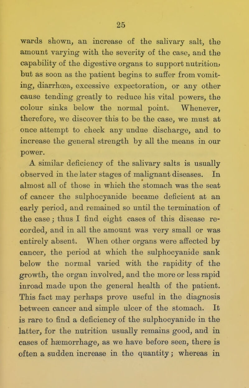 wards shown, an increase of the salivary salt, the amount varying with the severity of the case, and the capability of the digestive organs to support nutrition? but as soon as the patient begins to suffer from vomit- ing, diarrhoea, excessive expectoration, or any other cause tending greatly to reduce his vital powers, the colour sinks below the normal point. Whenever, therefore, we discover this to be the case, we must at once attempt to check any undue discharge, and to increase the general strength by all the means in our power. A similar deficiency of the salivary salts is usually observed in the later stages of malignant diseases. In almost all of those in which the stomach was the seat of cancer the sulphocyanide became deficient at an early period, and remained so until the termination of the case; thus I find eight cases of this disease re- corded, and in all the amount was very small or was entirely absent. When other organs were affected by cancer, the period at which the sulphocyanide sank below the normal varied with the rapidity of the growth, the organ involved, and the more or less rapid inroad made upon the general health of the patient. This fact may perhaps prove useful in the diagnosis between cancer and simple ulcer of the stomach. It is rare to find a deficiency of the sulphocyanide in the latter, for the nutrition usually remains good, and in cases of haemorrhage, as we have before seen, there is often a sudden increase in the quantity; whereas in