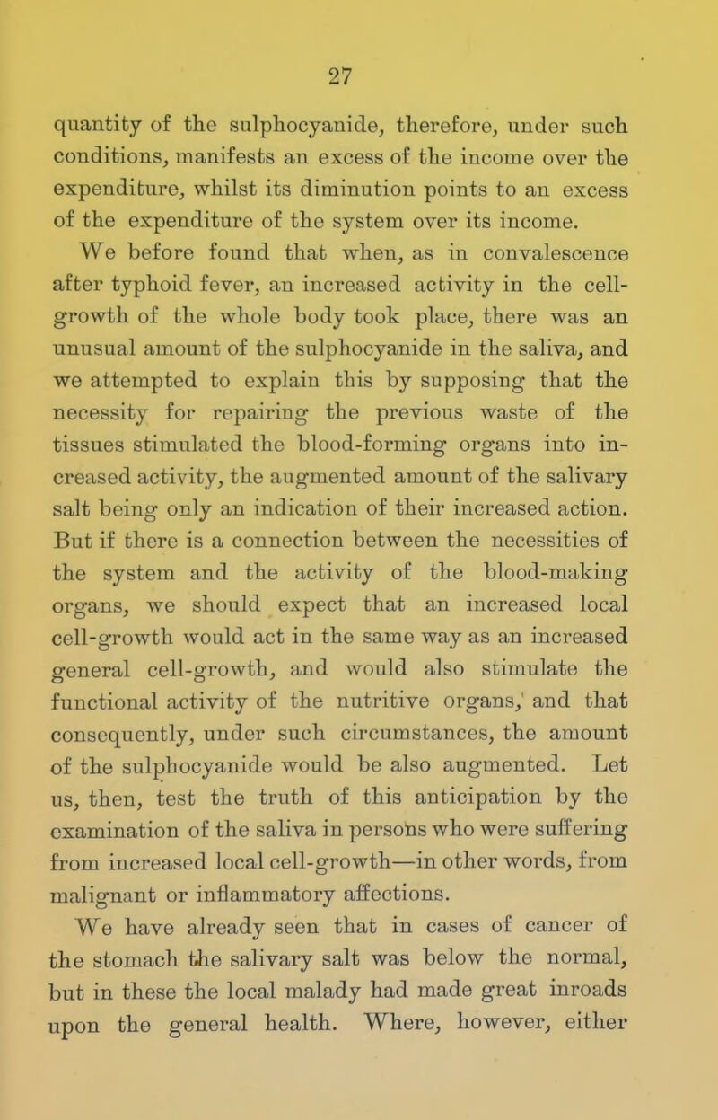 quantity of the sulphocyanide, therefore, under such conditions, manifests an excess of the income over the expenditure, whilst its diminution points to an excess of the expenditure of the system over its income. We before found that when, as in convalescence after typhoid fever, an increased activity in the cell- growth of the whole body took place, there was an unusual amount of the sulphocyanide in the saliva, and we attempted to explaiu this by supposing that the necessity for repairing the previous waste of the tissues stimulated the blood-forming organs into in- creased activity, the augmented amount of the salivary salt being only an indication of their increased action. But if there is a connection between the necessities of the system and the activity of the blood-making organs, we should expect that an increased local cell-growth would act in the same way as an increased general cell-growth, and would also stimulate the functional activity of the nutritive organs,' and that consequently, under such circumstances, the amount of the sulphocyanide would be also augmented. Let us, then, test the truth of this anticipation by the examination of the saliva in persons who were suffering from increased local cell-growth—in other words, from malignant or inflammatory affections. We have already seen that in cases of cancer of the stomach the salivary salt was below the normal, but in these the local malady had made great inroads upon the general health. Where, however, either