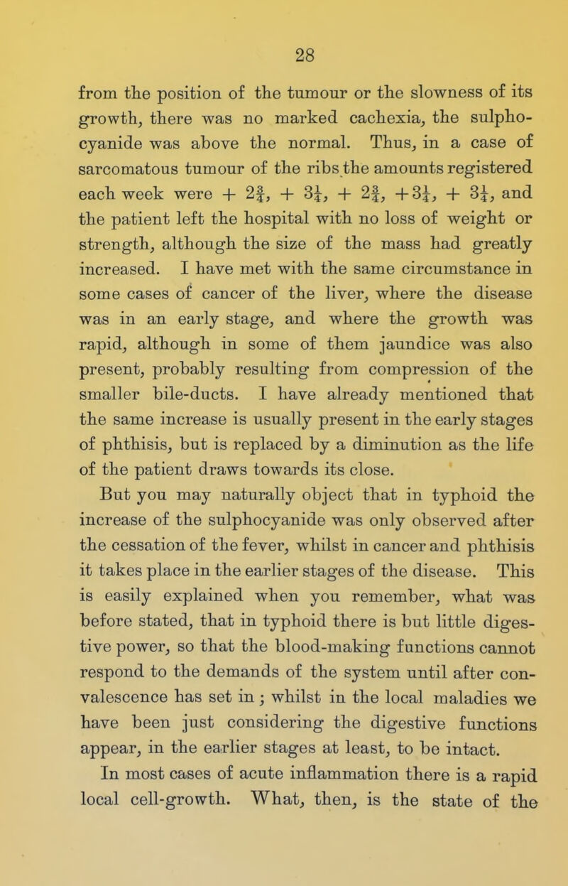 from the position of the tumour or the slowness of its growth, there was no marked cachexia, the sulpho- cyanide was above the normal. Thus, in a case of sarcomatous tumour of the ribs the amounts registered each week were + 2f, + 3£, + 2|, +3|, + 3£, and the patient left the hospital with no loss of weight or strength, although the size of the mass had greatly increased. I have met with the same circumstance in some cases of cancer of the liver, where the disease was in an early stage, and where the growth was rapid, although in some of them jaundice was also present, probably resulting from compression of the smaller bile-ducts. I have already mentioned that the same increase is usually present in the early stages of phthisis, but is replaced by a diminution as the life of the patient draws towards its close. But you may naturally object that in typhoid the increase of the sulphocyanide was only observed after the cessation of the fever, whilst in cancer and phthisis it takes place in the earlier stages of the disease. This is easily explained when you remember, what was before stated, that in typhoid there is but little diges- tive power, so that the blood-making functions cannot respond to the demands of the system until after con- valescence has set in ; whilst in the local maladies we have been just considering the digestive functions appear, in the earlier stages at least, to be intact. In most cases of acute inflammation there is a rapid local cell-growth. What, then, is the state of the