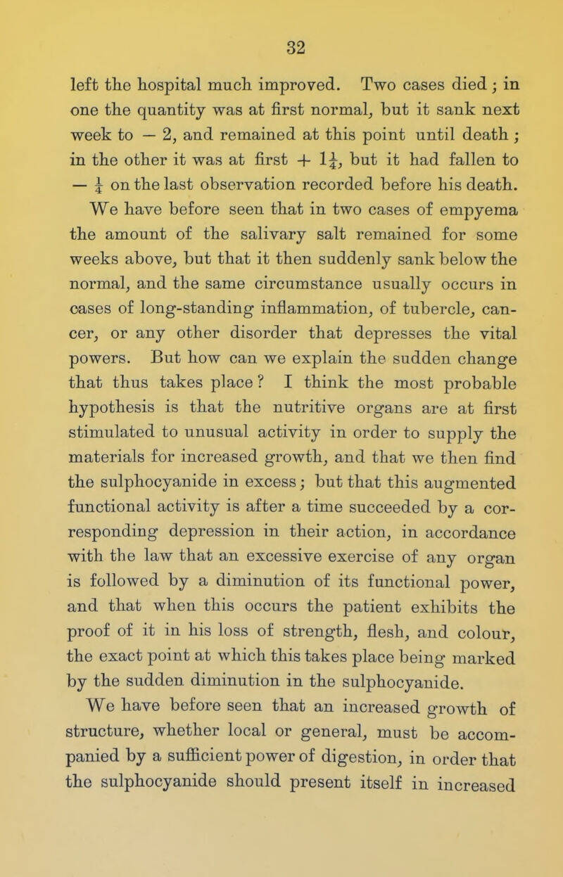 left the hospital much improved. Two cases died ; in one the quantity was at first normal, but it sank next week to — 2, and remained at this point until death ; in the other it was at first 4- 1£, but it had fallen to — j on the last observation recorded before his death. We have before seen that in two cases of empyema the amount of the salivary salt remained for some weeks above, but that it then suddenly sank below the normal, and the same circumstance usually occurs in cases of long-standing inflammation, of tubercle, can- cer, or any other disorder that depresses the vital powers. But how can we explain the sudden change that thus takes place ? I think the most probable hypothesis is that the nutritive organs are at first stimulated to unusual activity in order to supply the materials for increased growth, and that we then find the sulphocyanide in excess; but that this augmented functional activity is after a time succeeded by a cor- responding depression in their action, in accordance with the law that an excessive exercise of any organ is followed by a diminution of its functional power, and that when this occurs the patient exhibits the proof of it in his loss of strength, flesh, and colour, the exact point at which this takes place being marked by the sudden diminution in the sulphocyanide. We have before seen that an increased growth of structure, whether local or general, must be accom- panied by a suflicient power of digestion, in order that the sulphocyanide should present itself in increased