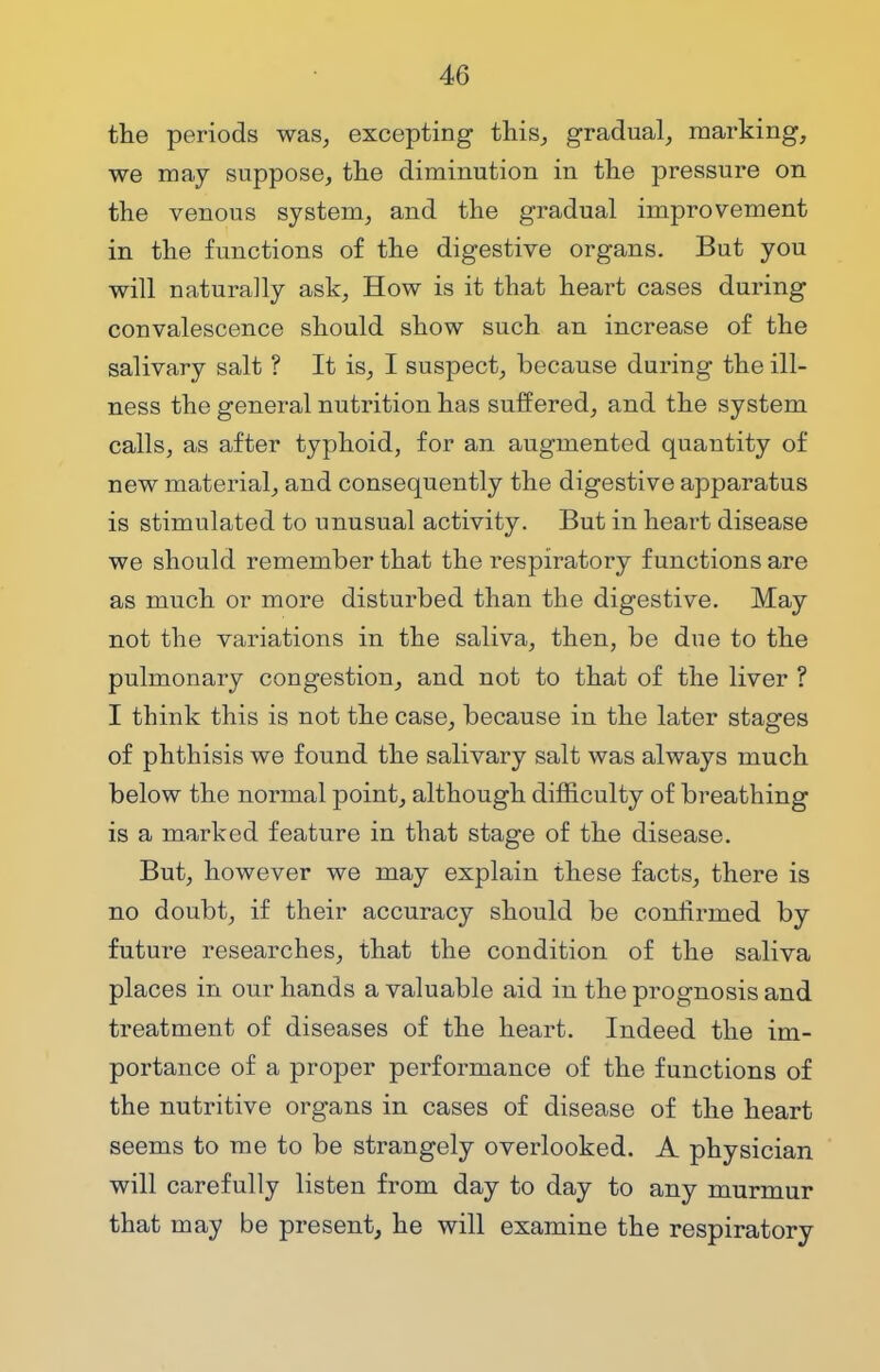 the periods was, excepting this, gradual, marking, we may suppose, the diminution in the pressure on the venous system, and the gradual improvement in the functions of the digestive organs. But you will naturally ask, How is it that heart cases during convalescence should show such an increase of the salivary salt ? It is, I suspect, because during the ill- ness the general nutrition has suffered, and the system calls, as after typhoid, for an augmented quantity of new material, and consequently the digestive apparatus is stimulated to unusual activity. But in heart disease we should remember that the respiratory functions are as much or more disturbed than the digestive. May not the variations in the saliva, then, be due to the pulmonary congestion, and not to that of the liver ? I think this is not the case, because in the later stages of phthisis we found the salivary salt was always much below the normal point, although difficulty of breathing is a marked feature in that stage of the disease. But, however we may explain these facts, there is no doubt, if their accuracy should be confirmed by future researches, that the condition of the saliva places in our hands a valuable aid in the prognosis and treatment of diseases of the heart. Indeed the im- portance of a proper performance of the functions of the nutritive organs in cases of disease of the heart seems to me to be strangely overlooked. A physician will carefully listen from day to day to any murmur that may be present, he will examine the respiratory