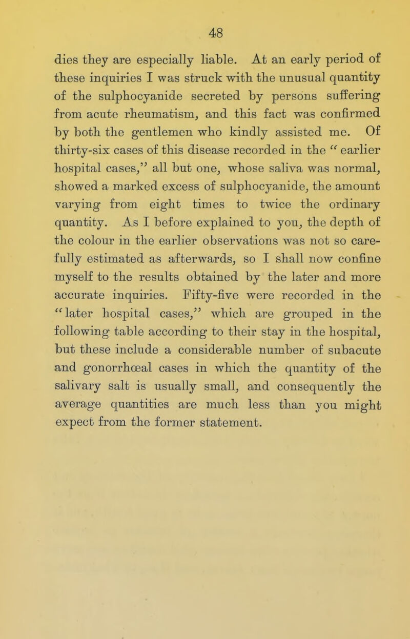 dies they are especially liable. At an early period of these inquiries I was struck with the unusual quantity of the sulphocyanide secreted by persons suffering from acute rheumatism, and this fact was confirmed by both the gentlemen who kindly assisted me. Of thirty-six cases of this disease recorded in the  earlier hospital cases, all but one, whose saliva was normal, showed a marked excess of sulphocyanide, the amount varying from eight times to twice the ordinary quantity. As I before explained to you, the depth of the colour in the earlier observations was not so care- fully estimated as afterwards, so I shall now confine myself to the results obtained by the later and more accurate inquiries. Fifty-five were recorded in the later hospital cases, which are grouped in the following table according to their stay in the hospital, but these include a considerable number of subacute and gonorrhceal cases in which the quantity of the salivary salt is usually small, and consequently the average quantities are much less than you might expect from the former statement.