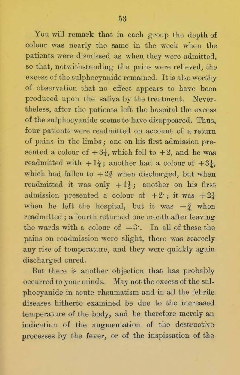 You will remark that in each group the depth of colour was nearly the same in the week when the patients were dismissed as when they were admitted, so that, notwithstanding* the pains were relieved, the excess of the sulphocyanide remained. It is also worthy of observation that no effect appears to have been produced upon the saliva by the treatment. Never- theless, after the patients left the hospital the excess of the sulphocyanide seems to have disappeared. Thus, four patients were readmitted on account of a return of pains in the limbs; one on his first admission pre- sented a colour of + 3£, which fell to + 2, and he was readmitted with +1 f; another had a colour of + 3£, which had fallen to +2| when discharged, but when readmitted it was only another on his first admission presented a colour of +2'; it was +2j when he left the hospital, but it was —-£ when readmitted ; a fourth returned one month after leaving the wards with a colour of —3*. In all of these the pains on readmission were slight, there was scarcely any rise of temperature, and they were quickly again discharged cured. But there is another objection that has probably occurred to your minds. May not the excess of the sul- phocyanide in acute rheumatism and in all the febrile diseases hitherto examined be due to the increased temperature of the body, and be therefore merely an indication of the augmentation of the destructive processes by the fever, or of the inspissation of the