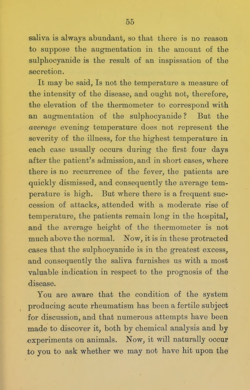 saliva is always abundant, so that there is no reason to suppose the augmentation in the amount of the sulphocyanide is the result of an inspissation of the secretion. It may be said, Is not the temperature a measure of the intensity of the disease, and ought not, therefore, the elevation of the thermometer to correspond with an augmentation of the sulphocyanide ? But the average evening temperature does not represent the severity of the illness, for the highest temperature in each case usually occurs during the first four days after the patient's admission, and in short cases, where there is no recurrence of the fever, the patients are quickly dismissed, and consequently the average tem- perature is high. But where there is a frequent suc- cession of attacks, attended with a moderate i*ise of temperature, the patients remain long in the hospital, and the average height of the thermometer is not much above the normal. Now, it is in these protracted cases that the sulphocyanide is in the greatest excess, and consequently the saliva furnishes us with a most valuable indication in respect to the prognosis of the disease. You are aware that the condition of the system producing acute rheumatism has been a fertile subject for discussion, and that numerous attempts have been made to discover it, both by chemical analysis and by experiments on animals. Now, it will naturally occur to you to ask whether we may not have hit upon the