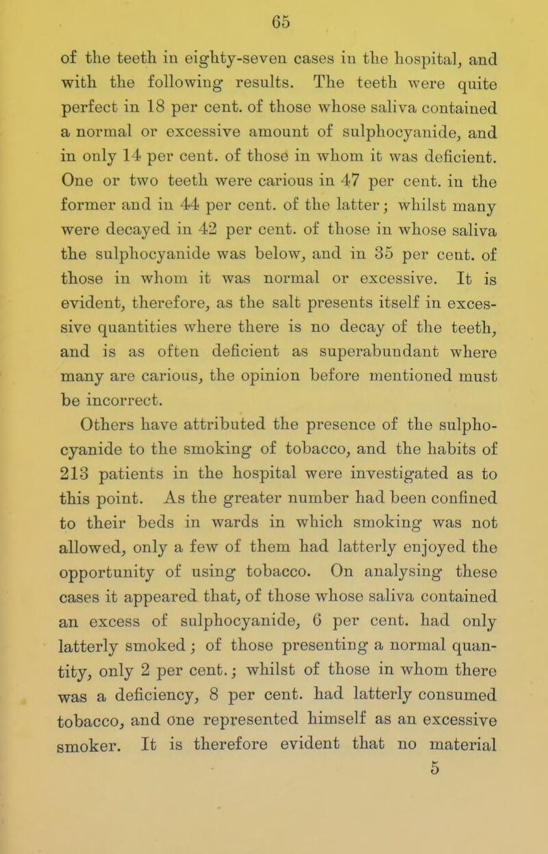 of the teeth in eighty-seven cases in the hospital, and with the following results. The teeth were quite perfect in 18 per cent, of those whose saliva contained a normal or excessive amount of sulphocyanide, and in only 14 per cent, of those in whom it was deficient. One or two teeth were carious in 47 per cent, in the former and in 44 per cent, of the latter; whilst many were decayed in 42 per cent, of those in whose saliva the sulphocyanide was below, and in 35 per cent, of those in whom it was normal or excessive. It is evident, therefore, as the salt presents itself in exces- sive quantities where there is no decay of the teeth, and is as often deficient as superabundant where many are carious, the opinion before mentioned must be incorrect. Others have attributed the presence of the sulpho- cyanide to the smoking of tobacco, and the habits of 213 patients in the hospital were investigated as to this point. As the greater number had been confined to their beds in wards in which smoking was not allowed, only a few of them had latterly enjoyed the opportunity of using tobacco. On analysing these cases it appeared that, of those whose saliva contained an excess of sulphocyanide, 6 per cent, had only latterly smoked; of those presenting a normal quan- tity, only 2 per cent.; whilst of those in whom there was a deficiency, 8 per cent, had latterly consumed tobacco, and one represented himself as an excessive smoker. It is therefore evident that no material 5