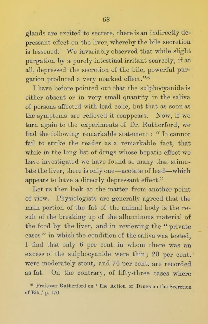 glands are excited to secrete, there is an indirectly de- pressant effect on the liver, whereby the bile secretion is lessened. We invariably observed that while slight purgation by a purely intestinal irritant scarcely, if at all, depressed the secretion of the bile, powerful pur- gation produced a very marked effect.* I have before pointed out that the sulphocyanide is either absent or in very small quantity in the saliva of persons affected with lead colic, but that as soon as the symptoms are relieved it reappears. Now, if we turn again to the experiments of Dr. Rutherford, we find the following remarkable statement :  It cannot fail to strike the reader as a remarkable fact, that while in the long list of drugs whose hepatic effect we have investigated we have found so many that stimu- late the liver, there is only one—acetate of lead—which appears to have a directly depressant effect. Let us then look at the matter from another point of view. Physiologists are generally agreed that the main portion of the fat of the animal body is the re- sult of the breaking up of the albuminous material of the food by the liver, and in reviewing the  private cases  in which the condition of the saliva was tested, I find that only 6 per cent, in whom there was an excess of the sulphocyanide were thin; 20 per cent, were moderately stout, and 74 per cent, are recorded as fat. On the contrary, of fifty-three cases where * Professor Rutherford on * The Action of Drugs on the Secretion of Bile,' p. 170.