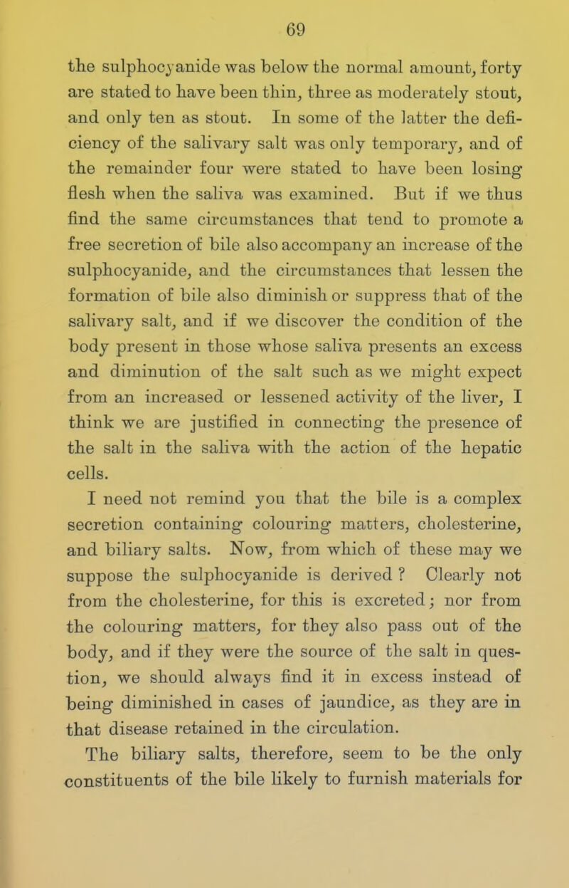 the sulphocvanide was below the normal amount, forty are stated to have been thin, three as moderately stout, and only ten as stout. In some of the latter the defi- ciency of the salivary salt was only temporary, and of the remainder four were stated to have been losing flesh when the saliva was examined. But if we thus find the same circumstances that tend to promote a free secretion of bile also accompany an increase of the sulphocyanide, and the circumstances that lessen the formation of bile also diminish or suppress that of the salivary salt, and if we discover the condition of the body present in those whose saliva pi*esents an excess and diminution of the salt such as we might expect from an increased or lessened activity of the liver, I think we are justified in connecting the presence of the salt in the saliva with the action of the hepatic cells. I need not remind you that the bile is a complex secretion containing colouring matters, cholesterine, and biliary salts. Now, from which of these may we suppose the sulphocyanide is derived ? Clearly not from the cholesterine, for this is excreted; nor from the colouring matters, for they also pass out of the body, and if they were the source of the salt in ques- tion, we should always find it in excess instead of being diminished in cases of jaundice, as they are in that disease retained in the circulation. The biliary salts, therefore, seem to be the only constituents of the bile likely to furnish materials for