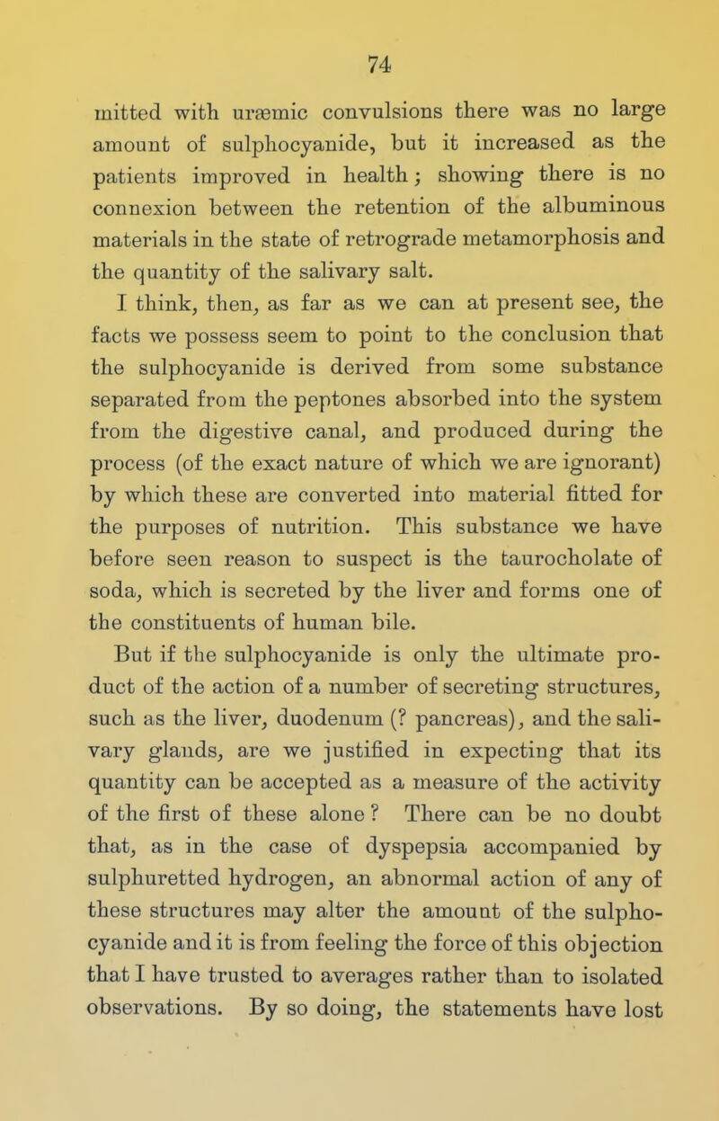 rnitted with urasmic convulsions there was no large amount of sulphocyanide, but it increased as the patients improved in health; showing there is no connexion between the retention of the albuminous materials in the state of retrograde metamorphosis and the quantity of the salivary salt. I think, then, as far as we can at present see, the facts we possess seem to point to the conclusion that the sulphocyanide is derived from some substance separated from the peptones absorbed into the system from the digestive canal, and produced during the process (of the exact nature of which we are ignorant) by which these are converted into material fitted for the purposes of nutrition. This substance we have before seen reason to suspect is the taurocholate of soda, which is secreted by the liver and forms one of the constituents of human bile. But if the sulphocyanide is only the ultimate pro- duct of the action of a number of secreting structures, such as the liver, duodenum (? pancreas), and the sali- vary glands, are we justified in expecting that its quantity can be accepted as a measure of the activity of the first of these alone ? There can be no doubt that, as in the case of dyspepsia accompanied by sulphuretted hydrogen, an abnormal action of any of these structures may alter the amount of the sulpho- cyanide and it is from feeling the force of this objection that I have trusted to averages rather than to isolated observations. By so doing, the statements have lost