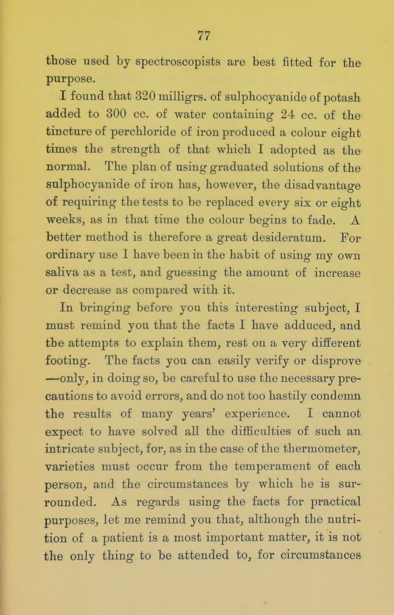 those used by spectroscopists are best fitted for the purpose. I found that 320 inilligrs. of sulphocyanide of potash added to 300 cc. of water containing 24 cc. of the tincture of perchloride of iron produced a colour eight times the strength of that which I adopted as the normal. The plan of using graduated solutions of the sulphocyanide of iron has, however, the disadvantage of requiring the tests to be replaced every six or eight weeks, as in that time the colour begins to fade. A better method is therefore a great desideratum. For ordinary use 1 have been in the habit of using my own saliva as a test, and guessing the amount of increase or decrease as compared with it. In bringing before you this interesting subject, I must remind you that the facts I have adduced, and the attempts to explain them, rest on a very different footing. The facts you can easily verify or disprove —only, in doing so, be careful to use the necessary pre- cautions to avoid errors, and do not too hastily condemn the results of many years' experience. I cannot expect to have solved all the difficulties of such an intricate subject, for, as in the case of the thermometer, varieties must occur from the temperament of each person, and the circumstances by which he is sur- rounded. As regards using the facts for practical purposes, let me remind you that, although the nutri- tion of a patient is a most important matter, it is not the only thing to be attended to, for circumstances