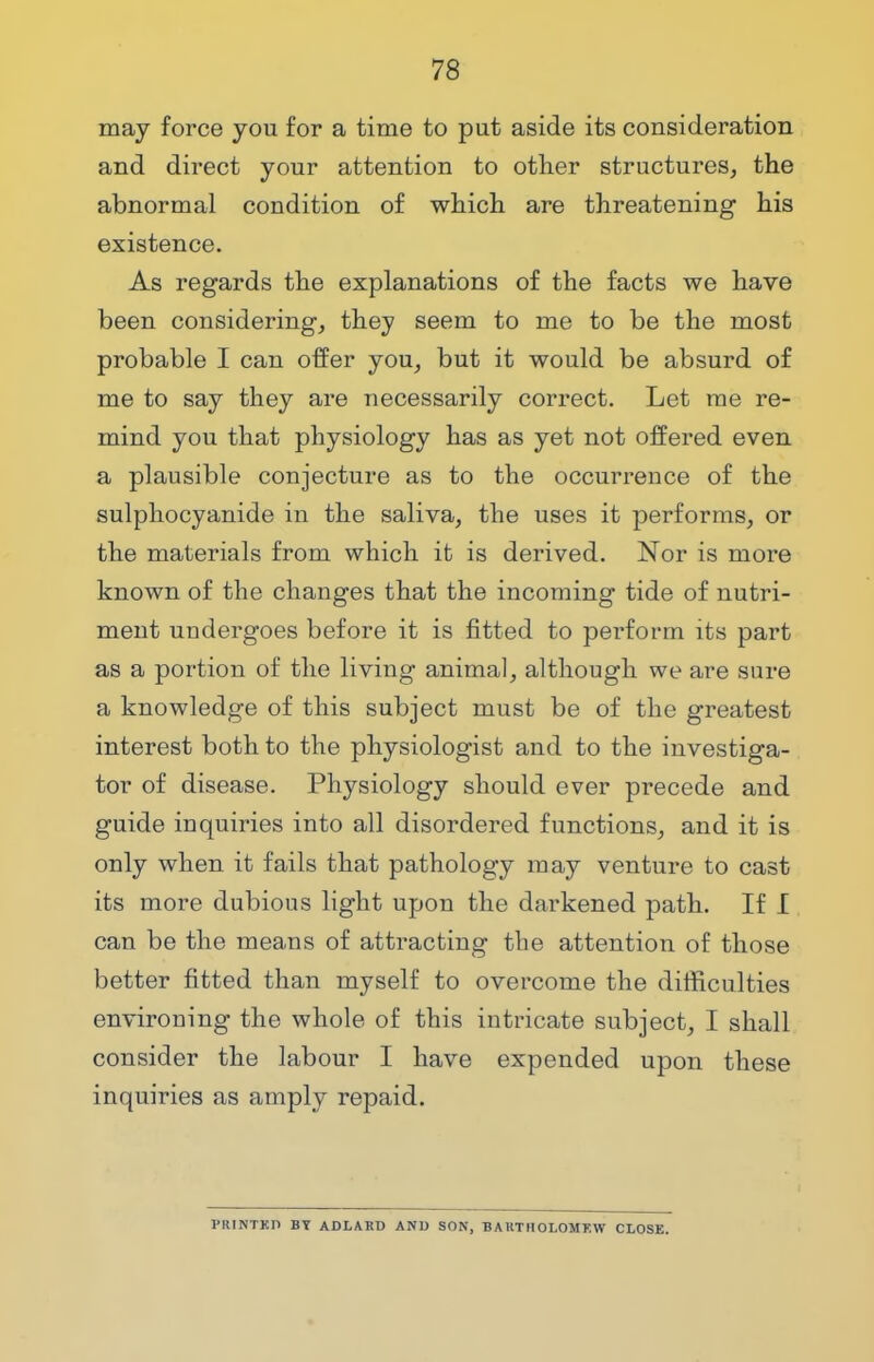 may force you for a time to put aside its consideration and direct your attention to other structures, the abnormal condition of which are threatening his existence. As regards the explanations of the facts we have been considering, they seem to me to be the most probable I can offer you, but it would be absurd of me to say they are necessarily correct. Let me re- mind you that physiology has as yet not offered even a plausible conjecture as to the occurrence of the sulphocyanide in the saliva, the uses it performs, or the materials from which it is derived. Nor is more known of the changes that the incoming tide of nutri- ment undergoes before it is fitted to perform its part as a portion of the living animal, although we are sure a knowledge of this subject must be of the greatest interest both to the physiologist and to the investiga- tor of disease. Physiology should ever precede and guide inquiries into all disordered functions, and it is only when it fails that pathology may venture to cast its more dubious light upon the darkened path. If I can be the means of attracting the attention of those better fitted than myself to overcome the difficulties environing the whole of this intricate subject, I shall consider the labour I have expended upon these inquiries as amply repaid. lMUNTKD BY ADLARD AND SON, BAKTIIOLOMF.W CLOSE.
