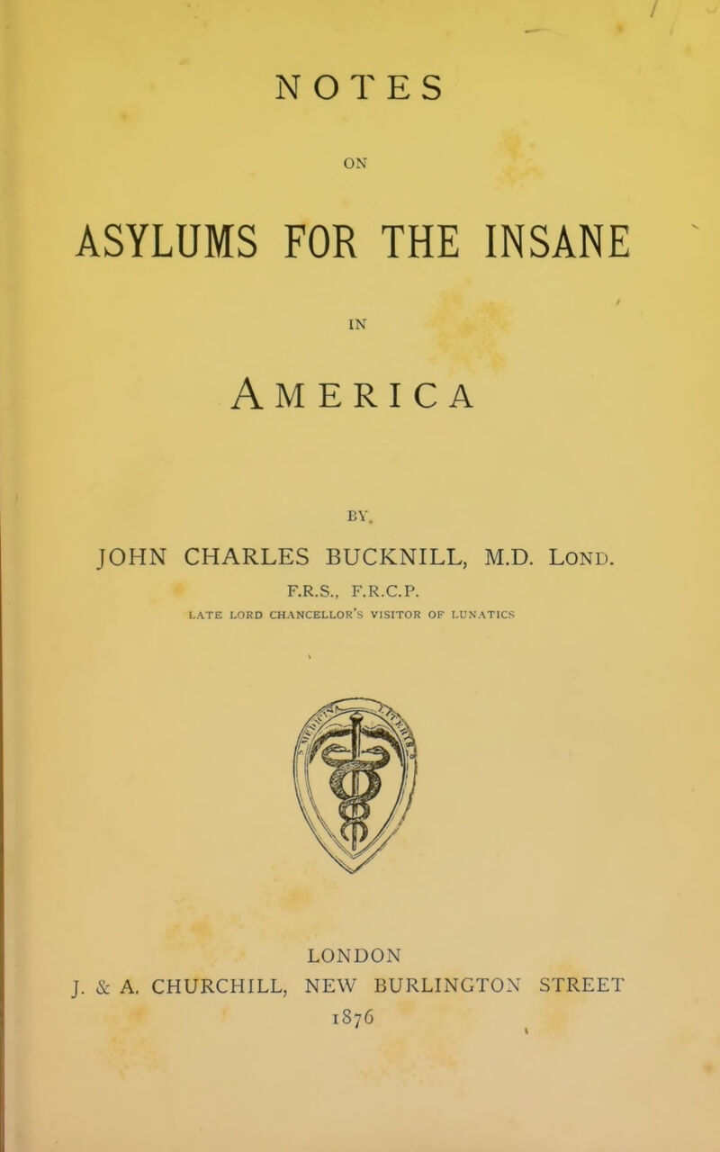 / NOTES ON ASYLUMS FOR THE INSANE IN America BY. JOHN CHARLES BUCKNILL, M.D. Lond. F.R.S., F.R.C.P. LATE LORD CHANCELLOR'S VISITOR OF LUNATICS LONDON J. & A. CHURCHILL, NEW BURLINGTON STREET 1876
