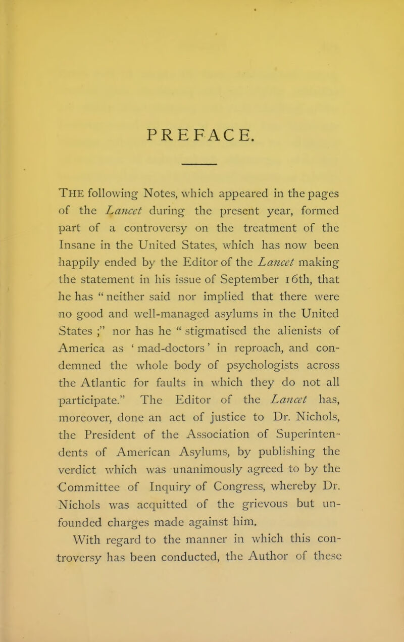 PREFACE. THE following Notes, which appeared in the pages of the Lancet during the present year, formed part of a controversy on the treatment of the Insane in the United States, which has now been happily ended by the Editor of the Lancet making the statement in his issue of September 16th, that he has neither said nor implied that there were no good and well-managed asylums in the United States ; nor has he stigmatised the alienists of America as ' mad-doctors' in reproach, and con- demned the whole body of psychologists across the Atlantic for faults in which they do not all participate. The Editor of the Lancet has, moreover, done an act of justice to Dr. Nichols, the President of the Association of Superinten- dents of American Asylums, by publishing the verdict which was unanimously agreed to by the Committee of Inquiry of Congress, whereby Dr. Nichols was acquitted of the grievous but un- founded charges made against him. With regard to the manner in which this con- troversy has been conducted, the Author of these