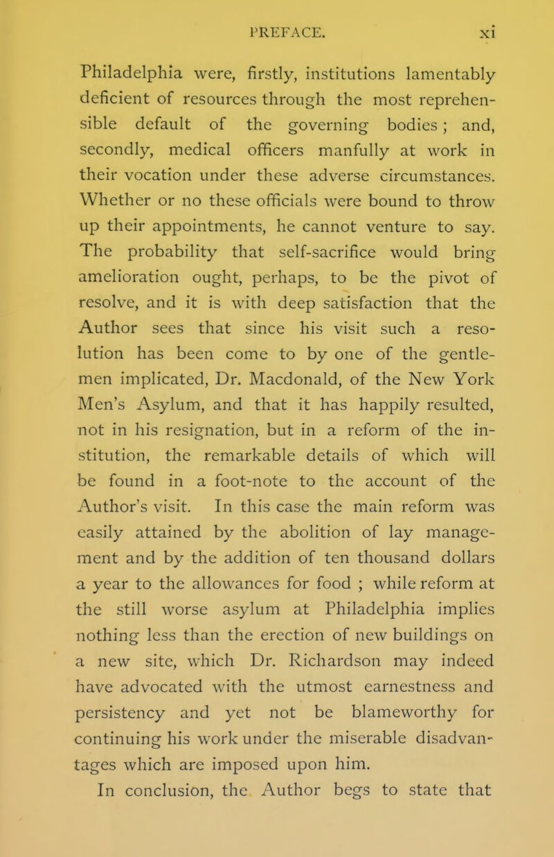Philadelphia were, firstly, institutions lamentably- deficient of resources through the most reprehen- sible default of the governing bodies; and, secondly, medical officers manfully at work in their vocation under these adverse circumstances. Whether or no these officials were bound to throw up their appointments, he cannot venture to say. The probability that self-sacrifice would bring amelioration ought, perhaps, to be the pivot of resolve, and it is with deep satisfaction that the Author sees that since his visit such a reso- lution has been come to by one of the gentle- men implicated, Dr. Macdonald, of the New York Men's Asylum, and that it has happily resulted, not in his resignation, but in a reform of the in- stitution, the remarkable details of which will be found in a foot-note to the account of the Author's visit. In this case the main reform was easily attained by the abolition of lay manage- ment and by the addition of ten thousand dollars a year to the allowances for food ; while reform at the still worse asylum at Philadelphia implies nothing less than the erection of new buildings on a new site, which Dr. Richardson may indeed have advocated with the utmost earnestness and persistency and yet not be blameworthy for continuing his work under the miserable disadvan- tages which are imposed upon him. In conclusion, the Author begs to state that