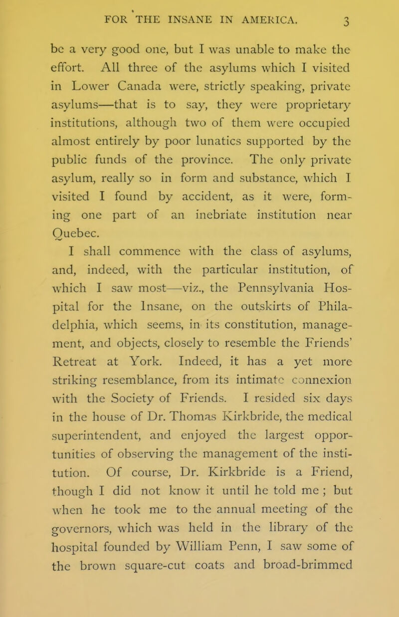 3 be a very good one, but I was unable to make the effort. All three of the asylums which I visited in Lower Canada were, strictly speaking, private asylums—that is to say, they were proprietary institutions, although two of them were occupied almost entirely by poor lunatics supported by the public funds of the province. The only private asylum, really so in form and substance, which I visited I found by accident, as it were, form- ing one part of an inebriate institution near Quebec. I shall commence with the class of asylums, and, indeed, with the particular institution, of which I saw most—viz., the Pennsylvania Hos- pital for the Insane, on the outskirts of Phila- delphia, which seems, in its constitution, manage- ment, and objects, closely to resemble the Friends' Retreat at York. Indeed, it has a yet more striking resemblance, from its intimate connexion with the Society of Friends. I resided six days in the house of Dr. Thomas Kirkbride, the medical superintendent, and enjoyed the largest oppor- tunities of observing the management of the insti- tution. Of course, Dr. Kirkbride is a Friend, though I did not know it until he told me ; but when he took me to the annual meeting of the governors, which was held in the library of the hospital founded by William Penn, I saw some of the brown square-cut coats and broad-brimmed