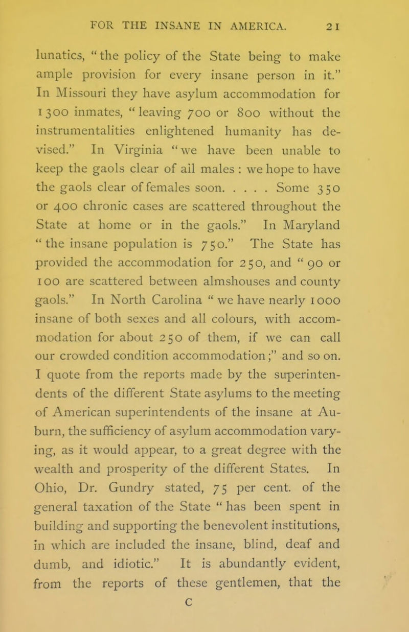 lunatics,  the policy of the State being to make ample provision for every insane person in it. In Missouri they have asylum accommodation for 1300 inmates, leaving- 700 or 800 without the instrumentalities enlightened humanity has de- vised. In Virginia  we have been unable to keep the gaols clear of ail males : we hope to have the gaols clear of females soon Some 350 or 400 chronic cases are scattered throughout the State at home or in the gaols. In Maryland the insane population is 750. The State has provided the accommodation for 250, and  90 or 100 are scattered between almshouses and county gaols. In North Carolina  we have nearly 1000 insane of both sexes and all colours, with accom- modation for about 250 of them, if we can call our crowded condition accommodation; and soon. I quote from the reports made by the superinten- dents of the different State asylums to the meeting of American superintendents of the insane at Au- burn, the sufficiency of asylum accommodation vary- ing, as it would appear, to a great degree with the wealth and prosperity of the different States. In Ohio, Dr. Gundry stated, 75 per cent, of the general taxation of the State  has been spent in building and supporting the benevolent institutions, in which are included the insane, blind, deaf and dumb, and idiotic. It is abundantly evident, from the reports of these gentlemen, that the C