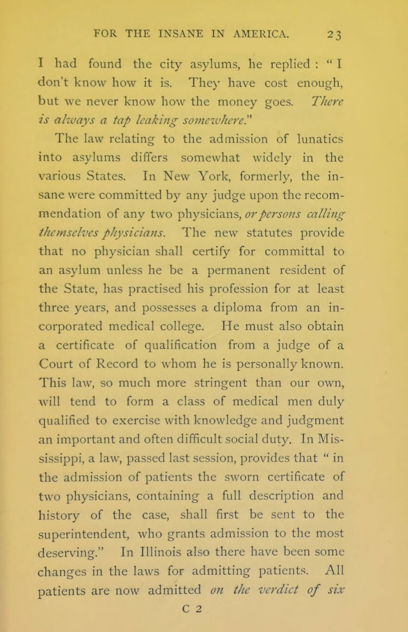 I had found the city asylums, he replied :  I don't know how it is. The)' have cost enough, but we never know how the money goes. There is always a tap leaking somewhere The law relating to the admission of lunatics into asylums differs somewhat widely in the various States. In New York, formerly, the in- sane were committed by any judge upon the recom- mendation of any two physicians, or persons calling themselves physicians. The new statutes provide that no physician shall certify for committal to an asylum unless he be a permanent resident of the State, has practised his profession for at least three years, and possesses a diploma from an in- corporated medical college. He must also obtain a certificate of qualification from a judge of a Court of Record to whom he is personally known. This law, so much more stringent than our own, will tend to form a class of medical men duly qualified to exercise with knowledge and judgment an important and often difficult social duty. In Mis- sissippi, a law, passed last session, provides that  in the admission of patients the sworn certificate of two physicians, containing a full description and history of the case, shall first be sent to the superintendent, who grants admission to the most deserving. In Illinois also there have been some changes in the laws for admitting patients. All patients are now admitted on the verdict of six C 2