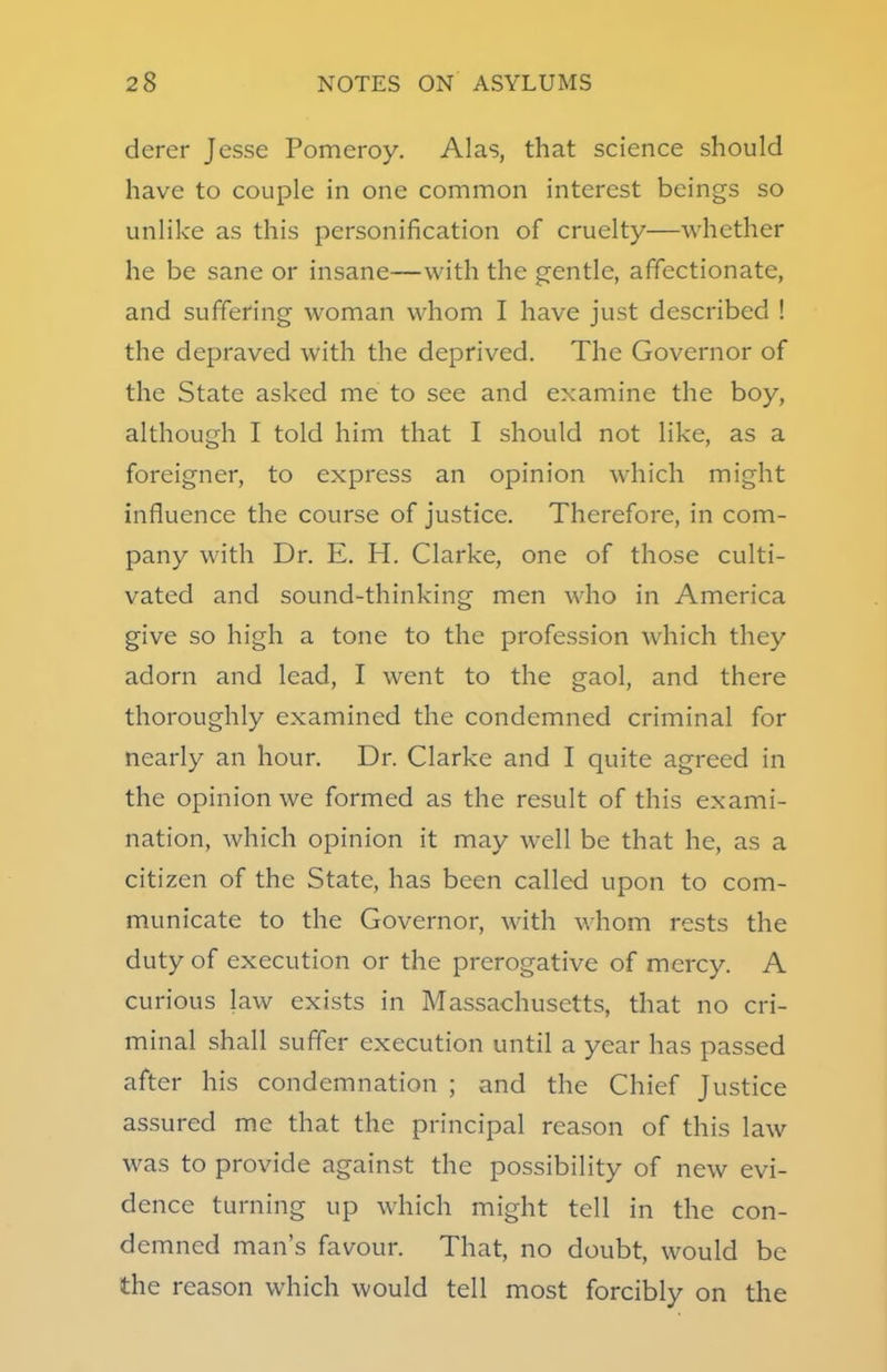 derer Jesse Pomeroy. Alas, that science should have to couple in one common interest beings so unlike as this personification of cruelty—whether he be sane or insane—with the gentle, affectionate, and suffering woman whom I have just described ! the depraved with the deprived. The Governor of the State asked me to see and examine the boy, although I told him that I should not like, as a foreigner, to express an opinion which might influence the course of justice. Therefore, in com- pany with Dr. E. H. Clarke, one of those culti- vated and sound-thinking men who in America give so high a tone to the profession which they adorn and lead, I went to the gaol, and there thoroughly examined the condemned criminal for nearly an hour. Dr. Clarke and I quite agreed in the opinion we formed as the result of this exami- nation, which opinion it may well be that he, as a citizen of the State, has been called upon to com- municate to the Governor, with whom rests the duty of execution or the prerogative of mercy. A curious law exists in Massachusetts, that no cri- minal shall suffer execution until a year has passed after his condemnation ; and the Chief Justice assured me that the principal reason of this law was to provide against the possibility of new evi- dence turning up which might tell in the con- demned man's favour. That, no doubt, would be the reason which would tell most forcibly on the