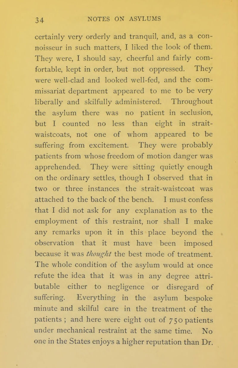 certainly very orderly and tranquil, and, as a con- noisseur in such matters, I liked the look of them. They were, I should say, cheerful and fairly com- fortable, kept in order, but not oppressed. They were well-clad and looked well-fed, and the com- missariat department appeared to me to be very liberally and skilfully administered. Throughout the asylum there was no patient in seclusion, but I counted no less than eight in strait- waistcoats, not one of whom appeared to be suffering from excitement. They were probably patients from whose freedom of motion danger was apprehended. They were sitting quietly enough on the ordinary settles, though I observed that in two or three instances the strait-waistcoat was attached to the back of the bench. I must confess that I did not ask for any explanation as to the employment of this restraint, nor shall I make any remarks upon it in this place beyond the observation that it must have been imposed because it was thought the best mode of treatment. The whole condition of the asylum would at once refute the idea that it was in any degree attri- butable either to negligence or disregard of suffering. Everything in the asylum bespoke minute and skilful care in the treatment of the patients ; and here were eight out of 7 5 o patients under mechanical restraint at the same time. No one in the States enjoys a higher reputation than Dr.