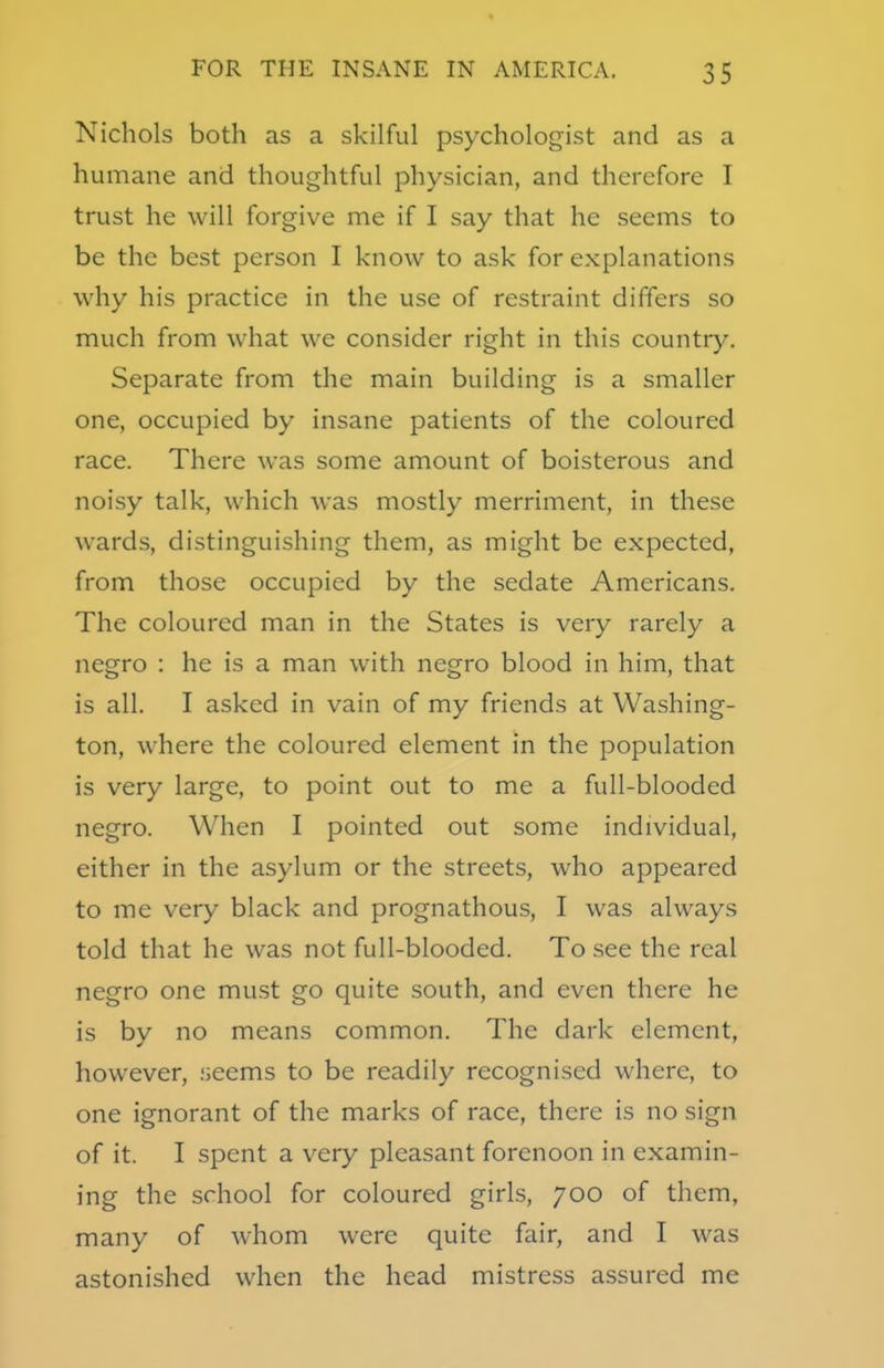 Nichols both as a skilful psychologist and as a humane and thoughtful physician, and therefore I trust he will forgive me if I say that he seems to be the best person I know to ask for explanations why his practice in the use of restraint differs so much from what we consider right in this country. Separate from the main building is a smaller one, occupied by insane patients of the coloured race. There was some amount of boisterous and noisy talk, which was mostly merriment, in these wards, distinguishing them, as might be expected, from those occupied by the sedate Americans. The coloured man in the States is very rarely a negro : he is a man with negro blood in him, that is all. I asked in vain of my friends at Washing- ton, where the coloured element in the population is very large, to point out to me a full-blooded negro. When I pointed out some individual, either in the asylum or the streets, who appeared to me very black and prognathous, I was always told that he was not full-blooded. To see the real negro one must go quite south, and even there he is by no means common. The dark element, however, seems to be readily recognised where, to one ignorant of the marks of race, there is no sign of it. I spent a very pleasant forenoon in examin- ing the school for coloured girls, 700 of them, many of whom were quite fair, and I was astonished when the head mistress assured me