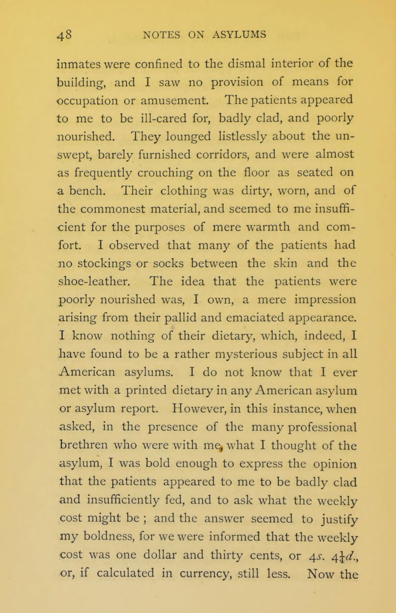inmates were confined to the dismal interior of the building, and I saw no provision of means for occupation or amusement. The patients appeared to me to be ill-cared for, badly clad, and poorly- nourished. They lounged listlessly about the un- swept, barely furnished corridors, and were almost as frequently crouching on the floor as seated on a bench. Their clothing was dirty, worn, and of the commonest material, and seemed to me insuffi- cient for the purposes of mere warmth and com- fort. I observed that many of the patients had no stockings or socks between the skin and the shoe-leather. The idea that the patients were poorly nourished was, I own, a mere impression arising from their pallid and emaciated appearance. I know nothing of their dietary, which, indeed, I have found to be a rather mysterious subject in all American asylums. I do not know that I ever met with a printed dietary in any American asylum or asylum report. However, in this instance, when asked, in the presence of the many professional brethren who were with me^ what I thought of the asylum, I was bold enough to express the opinion that the patients appeared to me to be badly clad and insufficiently fed, and to ask what the weekly cost might be ; and the answer seemed to justify my boldness, for we were informed that the weekly cost was one dollar and thirty cents, or 4s. Afcd., or, if calculated in currency, still less. Now the
