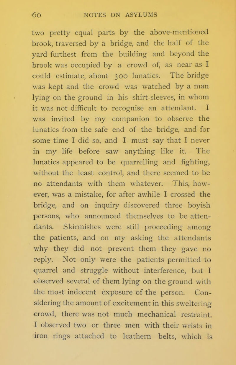 two pretty equal parts by the above-mentioned brook, traversed by a bridge, and the half of the yard furthest from the building and beyond the brook was occupied by a crowd of, as near as I could estimate, about 300 lunatics. The bridge was kept and the crowd was watched by a man lying on the ground in his shirt-sleeves, in whom it was not difficult to recognise an attendant. I was invited by my companion to observe the lunatics from the safe end of the bridge, and for some time I did so, and I must say that I never in my life before saw anything like it. The lunatics appeared to be quarrelling and fighting, without the least control, and there seemed to be no attendants with them whatever. This, how- ever, was a mistake, for after awhile I crossed the bridge, and on inquiry discovered three boyish persons, who announced themselves to be atten- dants. Skirmishes were still proceeding among the patients, and on my asking the attendants why they did not prevent them they gave no reply. Not only were the patients permitted to quarrel and struggle without interference, but I observed several of them lying on the ground with the most indecent exposure of the person. Con- sidering the amount of excitement in this sweltering crowd, there was not much mechanical restraint. I observed two or three men with their wrists in iron rings attached to leathern belts, which is