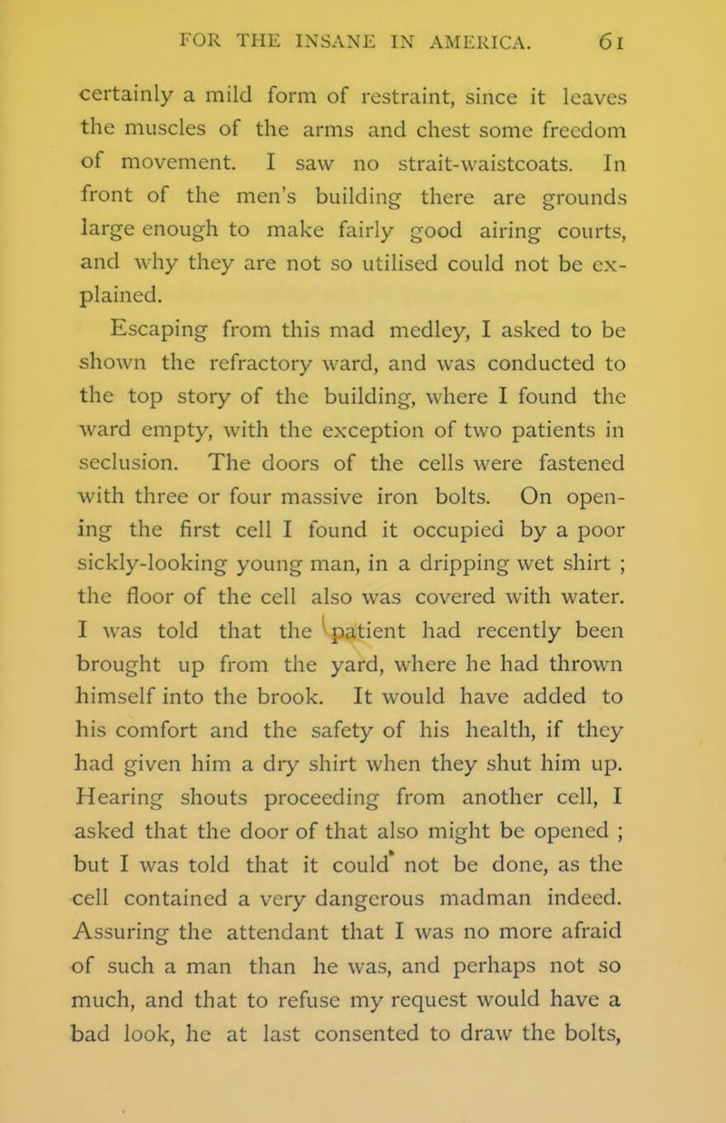 certainly a mild form of restraint, since it leaves the muscles of the arms and chest some freedom of movement. I saw no strait-waistcoats. In front of the men's building there are grounds large enough to make fairly good airing courts, and why they are not so utilised could not be ex- plained. Escaping from this mad medley, I asked to be shown the refractory ward, and was conducted to the top story of the building, where I found the ward empty, with the exception of two patients in seclusion. The doors of the cells were fastened with three or four massive iron bolts. On open- ing the first cell I found it occupied by a poor sickly-looking young man, in a dripping wet shirt ; the floor of the cell also was covered with water. I was told that the patient had recently been brought up from the yard, where he had thrown himself into the brook. It would have added to his comfort and the safety of his health, if they had given him a dry shirt when they shut him up. Hearing shouts proceeding from another cell, I asked that the door of that also might be opened ; but I was told that it could* not be done, as the cell contained a very dangerous madman indeed. Assuring the attendant that I was no more afraid of such a man than he was, and perhaps not so much, and that to refuse my request would have a bad look, he at last consented to draw the bolts,