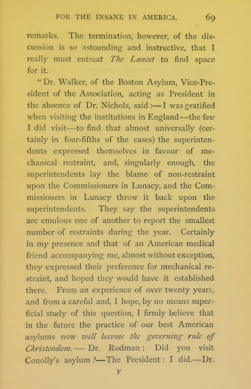 remarks. The termination, however, of the dis- cussion is so astounding and instructive, that I really must entreat The Lancet to find space for it.  Dr. Walker, of the Boston Asylum, Vice-Pre- sident of the Association, acting as President in the absence of Dr. Nichols, said :—I was gratified when visiting the institutions in England—the few I did visit—to find that almost universally (cer- tainly in four-fifths of the cases) the superinten- dents expressed themselves in favour of me- chanical restraint, and, singularly enough, the superintendents lay the blame of non-restraint upon the Commissioners in Lunacy, and the Com- missioners in Lunacy throw it back upon the superintendents. They say the superintendents are emulous one of another to report the smallest number of restraints during the year. Certainly in my presence and that of an American medical friend accompanying me, almost without exception, they expressed their preference for mechanical re- straint, and hoped they would have it established there. From an experience of over twenty years, and from a careful and, I hope, by no means super- ficial study of this question, I firmly believe that in the future the practice of our best American asylums now will become tJic governing rule of Christendom. — Dr. Rodman : Did you visit Conolly's asylum ?—The President: I did.—Dr. F