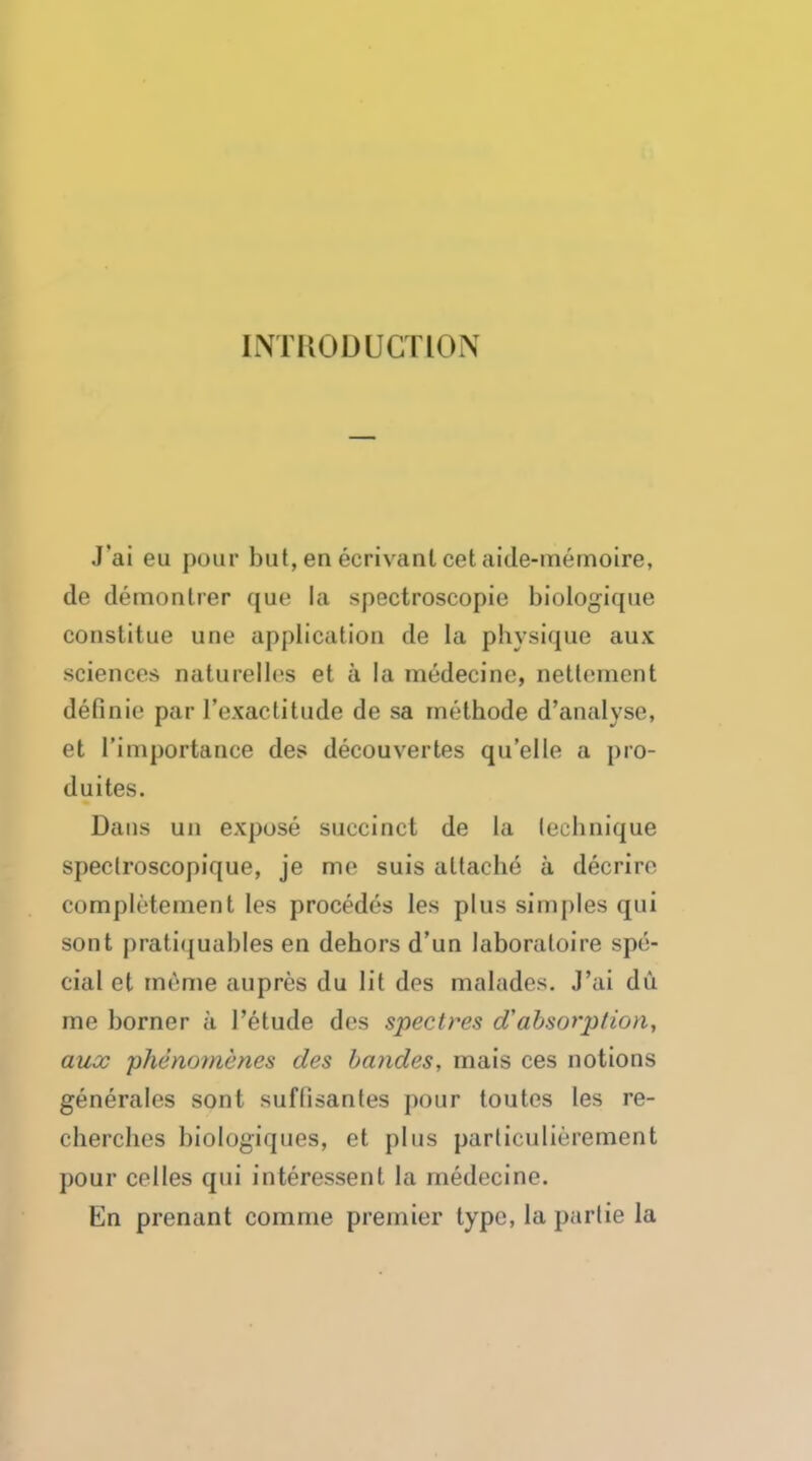 INTRODUCTION J'ai eu pour but,en ecrivanl cet aide-memoire, de demonlrer que la spectroscopic biologique constitue une application de la physique aux sciences naturellcs et a la medecine, nettement definie par l'exactitude de sa methode d'analyse, et rimportauce des decouvertes quelle a pro- duces. Dans uii expose succinct de la technique speclroscopique, je me suis attache a decrire completement les precedes les plus simples qui sont pratiquables en dehors d'un laboraloire spe- cial et meme aupres du lit des malades. J'ai du me horner a l'etude des spectres d'absorption, aux phenomenes des bandes, mais ces notions generales sont suflisantes pour toutes les re- cherches biologiques, et plus particulierement pour celles qui interessent la medecine. En prenant comnie premier type, la partie la