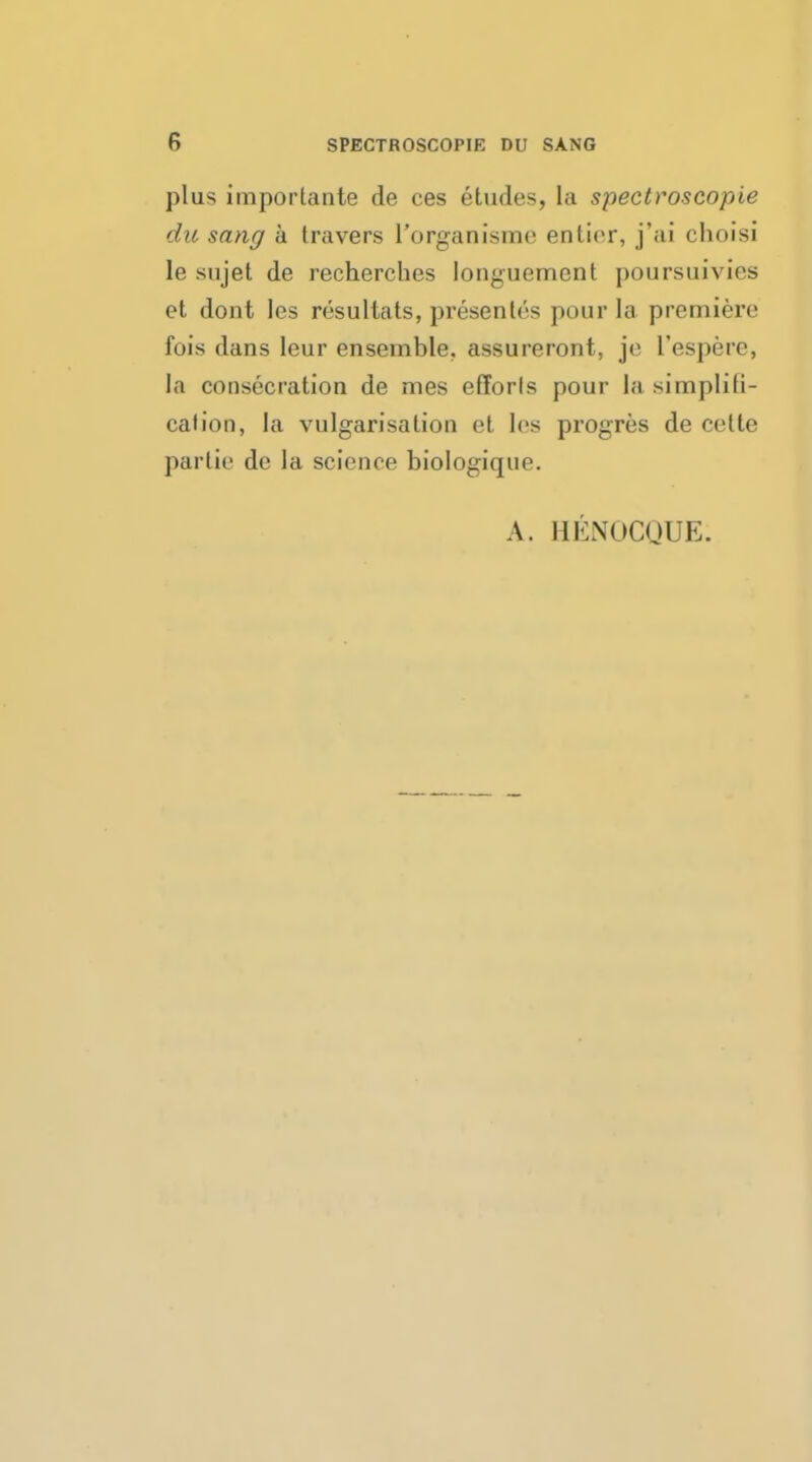 plus importante de ces etudes, la spectroscopic du sang a travers i'organisme entier, j'ai choisi le sujet de recherches longuemcnt poursuivics et dont les resultats, presents pour la premiere fois dans leur ensemble, assureront, je I'espere, la consecration de mes efforts pour la simplifi- cation, la vulgarisation et les progres de cette partie de la science biologique. A. HENOCQUE;