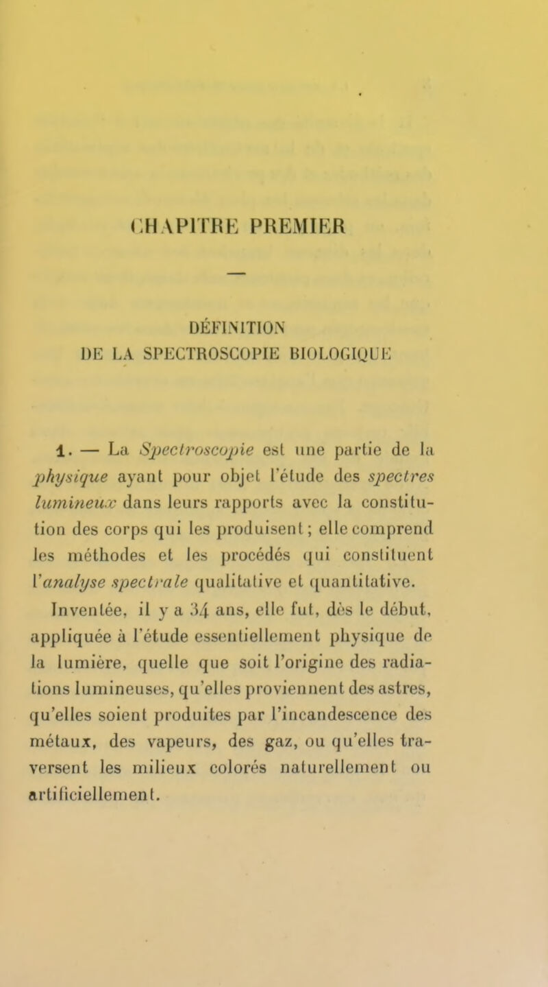 < HAP1TRK PREMIER DEFINITION L)E LA SPECTROSCOPIE BIOLOGIQI E 1. — La Spectroscopic est une partie de la physique ayant pour objet I'elude des spectres lumineiiv dans leurs rapports avec la constitu- tion des corps qui les produisent; ellecoinprend Jes methodes et les procedes qui constituent {'analyse spectrale qualitative et quantitative' Invcnlee, il y a 34 ans> des 'e debut, appliquee a I'etude essentiellernent physique do la lumiere, quelle que soit l'origine des radia- tions lumineuses, qu'elles proviennent des astres, qu'elles soient produites par l'incandescence des metaux, des vapeurs, des gaz, ou qu'elles tra- versent les milieux colores naturellcment ou artiliciellement.