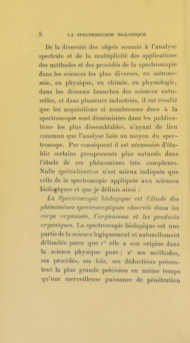 De la diversity des objets soumis a ['analyse spectrale et de la multiplicity des applications des methodes et des procedes de La spectroscopie dans les sciences les plus diverses, en astrono- mic, en physique, en chimie, en physiologie, dans les diverses branches des sciences natu- relles, et dans plusieurs industries, il est resulle que les acquisitions si nombreuses dues a la spectroscopie sont disseminees dans les publica- tions les plus dissemblables, n'ayant de lien conimun que l'analyse faite au moyen du spec- troscope. Par consequent il est necessaire d'eta- blir certains groupements plus naturels dans l'etude de ces phenomenes tres complexes. Nulle specialisation n'est mieux indiquee que celle de la spectroscopie appliquee aux sciences biologiques et que je definis ainsi : La Spectroscopic biologique est l'etude des phenomenes spcctroscopiques observes dans les corps organises, Vorganisme et les produits organiques. La spectroscopic biologique est une partiedela sciencelogiquement el naturellemenl delimilee paree que i° elle a son origine dans la science physique pure ; a0 ses methodes, ses procedes, ses lois, ses deductions presen- tent la plus grande precision en meme temps qu'une merveilleuse puissance de penetration